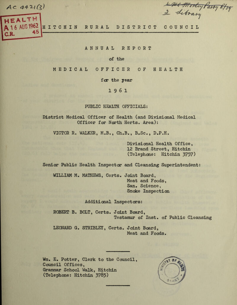 A a 4-4T-l(g) . „ E A l- T H 1 \ 6 MIG 1962 h i t c h in RURAL DISTRICT COUNCIL C.R. 45 ANNUAL REPORT of the MEDICAL OFFICER OF HEALTH fcr the year 19 6 1 PUBLIC HEALTH OFFICIALS: District Medical Officer of Health (and Divisional Medical Officer for North Herts. Area): VICTOR R. WALKER, M.B., Ch.B., B.Sc., D.P.H. Divisional Health Office, 12 Brand Street, Hitchin (Telephone: Hitchin 3757) Senior Public Health Inspector and Cleansing Superintendent: WILLIAM M. MATHEWS, Certs. Joint Board, Meat and Foods, San. Science, Smoke Inspection Additional Inspectors: ROBERT B. BOLT, Certs. Joint Board, Testamur of Inst, of Public Cleansing LEONARD G. STRIBLEY, Certs. Joint Board, Meat and Foods. Wra. E. Potter, Clerk to the Council, Council Offices, Grammar School Walk, Hitchin (Telephone: Hitchin 3785)