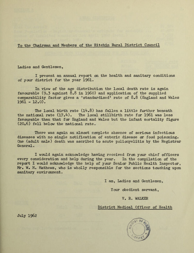 To the Chairman and Members of the Hitchin Rural District Council Ladies and Gentlemen, I present an annual report on the health and sanitary conditions of your district for the year 1961. In view of the age distribution the local death rate is again favourable (9*3 against 8.8 in i960) and application of the supplied comparability factor gives a 'standardised' rate of 8.8 (England and Wales 1961 -12.0). The local birth rate (l4.8) has fallen a little further beneath the national rate (17.4), The local stillbirth rate for 1961 was less favourable than that for England and Wales but the infant mortality figure (20.6) fell below the national rate. There was again an almost complete absence of serious infectious diseases with no single notification of enteric disease or food poisoning. One (adult male) death was ascribed to acute poliomyelitis by the Registrar General. I would again acknowledge having received from your chief officers every consideration and help during the year. In the compilation of the report I would acknowledge the help of your Senior Public Health Inspector, Mr. W. M. Mathews, who is wholly responsible for the sections touching upon sanitary environment. I am, Ladies and Gentlemen, Your obedient servant, V. R. WALKER District Medical Officer of Health July 1962