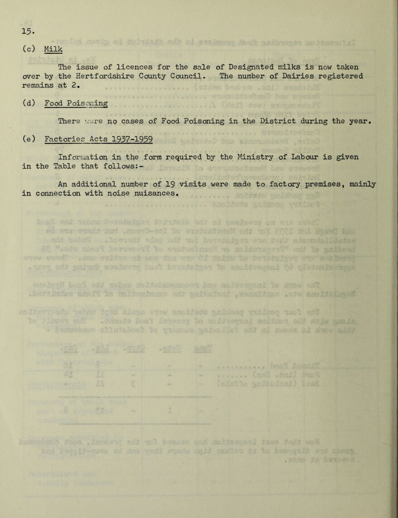 (c) Milk The issue of licences for the sale of Designated milks is now taken over by the Hertfordshire County Council. The number of Dairies registered remains at 2. (d) Food Poisoning There were no cases of Food Poisoning in the District during the year. (e) Factories Acts 1937-1959 Information in the form required by the Ministry of Labour is given in the Table that follows: - An additional number of 19 visits were made to factory premises, mainly in connection with noise nuisances.