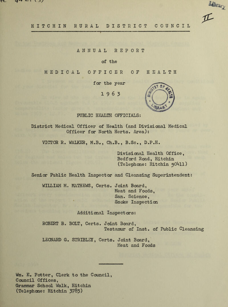 HITCHIN RURAL DISTRICT COUNCIL & ' ANNUAL REPORT of the MEDICAL OFFICER OF HEALTH for the year 19 6 3 PUBLIC HEALTH OFFICIALS: District Medical Officer of Health (and Divisional Medical Officer for North Herts. Area): VICTOR R. WALKER, M.B., Ch.B., B.Sc., D.P.H. Divisional Health Office, Bedford Road, Hitchin (Telephone: Hitchin ^OAll) Senior Public Health Inspector and Cleansing Superintendent: WILLIAM M. MATHEWS, Certs. Joint Board, Meat and Foods, San. Science, Smoke Inspection Additional Inspectors: ROBERT B. BOLT, Certs. Joint Board, Testamur of Inst, of Public Cleansing LEONARD G. STRIBLEY, Certs. Joint Board, Meat and Foods Wm. E. Potter, Clerk to the Council, Council Offices, Grammar School Walk, Hitchin (Telephone: Hitchin 3785)