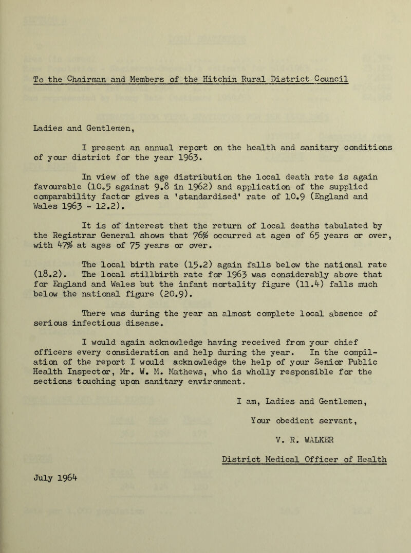 To the Chairman and Members of the Hitchin Rural District Council Ladies and Gentlemen, I present an annual report on the health and sanitary conditions of your district for the year 1963. In view of the age distribution the local death rate is again favourable (10.5 against 9.8 in 1962) and application of the supplied comparability factor gives a 'standardised* rate of 10.9 (England and Wales 1963 - 12.2). It is of interest that the return of local deaths tabulated by the Registrar General shows that 7&% occurred at ages of 65 years or over, with 47% at ages of 75 years or over. The local birth rate (15.2) again falls below the national rate (l8.2). The local stillbirth rate for 1963 was considerably above that for England and Wales but the infant mortality figure (11.4) falls much below the national figure (20.9). There was during the year an almost complete local absence of serious infectious disease. I would again acknowledge having received from your chief officers every consideration and help during the year. In the compil- ation of the report I would acknowledge the help of your Senior Public Health Inspector, Mr. W. M. Mathews, who is wholly responsible for the sections touching upon sanitary environment. I am, Ladies and Gentlemen, Your obedient servant, V. R. WALKER District Medical Officer of Health July 1964
