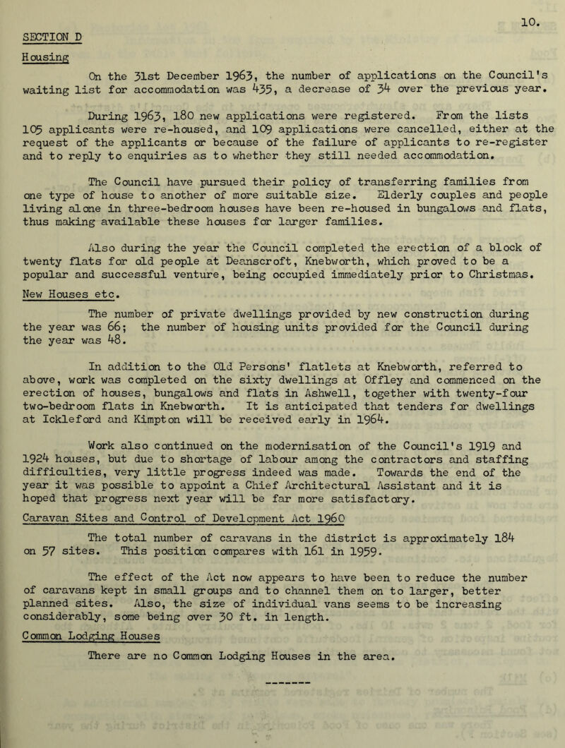 Housing On the 31st December 1963) the number of applications on the Council's waiting list for accommodation was 435, a decrease of 34 over the previous year. During 1963) l80 new applications were registered. From the lists 105 applicants were re-housed, and 109 applications were cancelled, either at the request of the applicants or because of the failure of applicants to re-register and to reply to enquiries as to whether they still needed accommodation. The Council have pursued their policy of transferring families from one type of house to another of more suitable size. Elderly couples and people living alone in three-bedroom houses have been re-housed in bungalows and flats, thus making available these houses for larger families. Also during the year the Council completed the erection of a block of twenty flats for old people at Deanscroft, Knebworth, which proved to be a popular and successful venture, being occupied immediately prior to Christmas. New Houses etc. The number of private dwellings provided by new construction during the year was 66; the number of housing units provided for the Council during the year was 48. In addition to the Old Persons' flatlets at Knebworth, referred to above, work was completed on the sixty dwellings at Offley and commenced on the erection of houses, bungalows and flats in Ashwell, together with twenty-four two-bedroom flats in Knebworth. It is anticipated that tenders for dwellings at Ickleford and Kimpton will be received early in 1964. Work also continued on the modernisation of the Council's 1919 and 1924 houses, but due to shortage of labour among the contractors and staffing difficulties, very little progress indeed was made. Towards the end of the year it was possible to appoint a Chief Architectural Assistant and it is hoped that progress next year will be far more satisfactory. Caravan Sites and Control of Development Act i960 The total number of caravans in the district is approximately l84 on 57 sites. This position compares with l6l in 1959- The effect of the Act now appears to have been to reduce the number of caravans kept in small groups and to channel them on to larger, better planned sites. Also, the size of individual vans seems to be increasing considerably, some being over 30 ft. in length. Common Lodging Houses There are no Common Lodging Houses in the area.