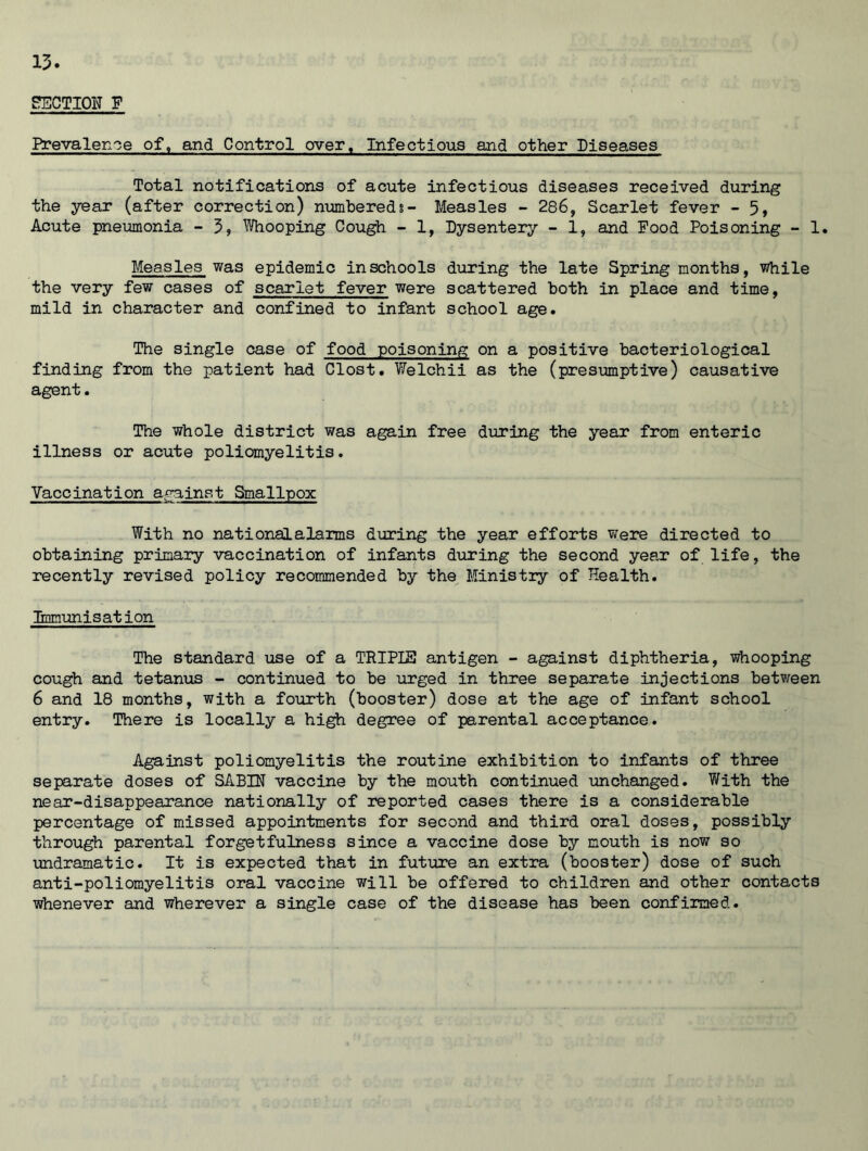 SECTION F Prevalence of, and Control over. Infectious and other Diseases Total notifications of acute infectious diseases received during the year (after correction) numbered?- Measles - 286, Scarlet fever - 5, Acute pneumonia - 3, Whooping Cough - 1, Dysentery - 1, and Food Poisoning - 1. Measles was epidemic in schools during the late Spring months, while the very few cases of scarlet fever were scattered both in place and time, mild in character and confined to infant school age. The single case of food poisoning on a positive bacteriological finding from the patient had Clost. Welchii as the (presumptive) causative agent. The whole district was again free during the year from enteric illness or acute poliomyelitis. Vaccination against Smallpox With no nationalalarms during the year efforts were directed to obtaining primary vaccination of infants during the second year of life, the recently revised policy recommended by the Ministry of Health. Immunisation The standard use of a TRIPIE antigen - against diphtheria, whooping cough and tetanus - continued to be urged in three separate injections between 6 and 18 months, with a fourth (booster) dose at the age of infant school entry. There is locally a high degree of parental acceptance. Against poliomyelitis the routine exhibition to infants of three separate doses of SABIN vaccine by the mouth continued unchanged. With the near-disappearance nationally of reported cases there is a considerable percentage of missed appointments for second and third oral doses, possibly through parental forgetfulness since a vaccine dose by mouth is now so undramatic. It is expected that in future an extra (booster) dose of such anti-poliomyelitis oral vaccine will be offered to children and other contacts whenever and wherever a single case of the disease has been confirmed.