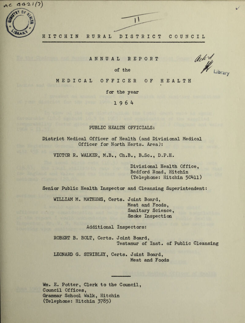 HITCHIN RURAL DISTRICT COUNCIL ANNUAL REPORT of the MEDICAL OFFICER OF HEALTH for the year 19 6 4 Uk>t ary PUBLIC HEALTH OFFICIALS: District Medical Officer of Health (and Divisional Medical Officer for North Herts. Area): VICTOR R. WALKER, M.B., Ch.B., B.Sc., D.P.H. Divisional Health Office, Bedford Road, Hitchin (Telephone: Hitchin 50411) Senior Public Health Inspector and Cleansing Superintendent: WILLIAM M. MATHEWS, Certs. Joint Board, Meat and Foods, Sanitary Science, Smoke Inspection Additional Inspectors: ROBERT B. BOLT, Certs. Joint Board, Testamur of Inst, of Public Cleansing LEONARD G. STRIBLEY, Certs. Joint Board, Meat and Foods Wm. E. Potter, Clerk to the Council, Council Offices, Grammar School Walk, Hitchin (Telephone: Hitchin 3785)