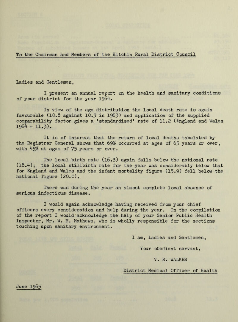To the Chairman and Members of the Hitchin Rural District Council Ladies and Gentlemen, I present an annual report on the health and sanitary conditions of your district for the year 1964. In view of the age distribution the local death rate is again favourable (10.8 against 10.3 in 1963) and application of the supplied comparability factor gives a 'standardised' rate of 11.2 (England and Wales 1964 - 11.3). It is of interest that the return of local deaths tabulated by the Registrar General shows that 69% occurred at ages of 65 years or over, with 45$ at ages of 75 years or over. The local birth rate (16.3) again falls below the national rate (l8.4); the local stillbirth rate for the year was considerably below that for England and Wales and the infant mortality figure (15.9) fell below the national figure (20.0). There was during the year an almost complete local absence of serious infectious disease. I would again acknowledge having received from your chief officers every consideration and help during the year. In the compilation of the report I would acknowledge the help of your Senior Public Health Inspector, Mr. W. M. Mathews, who is wholly responsible for the sections touching upon sanitary environment. I am, Ladies and Gentlemen, Your obedient servant, V. R. WALKER District Medical Officer of Health June 1965