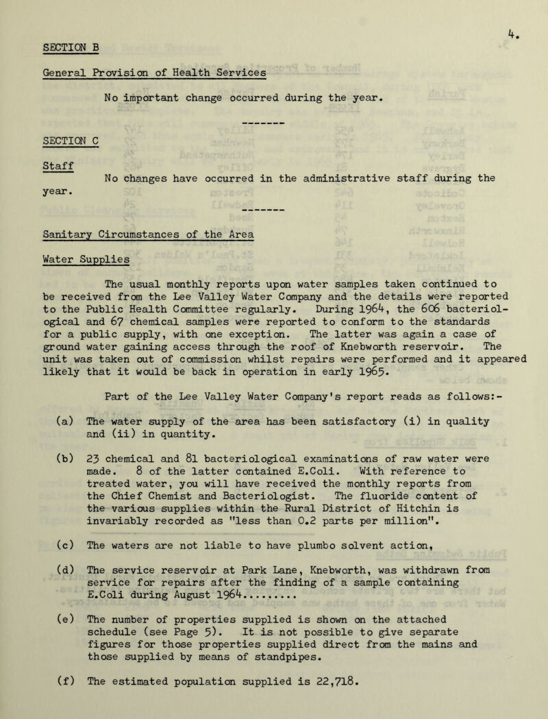 General Provision of Health Services No important change occurred during the year. SECTION C Staff No changes have occurred in the administrative staff during the year. Sanitary Circumstances of the Area Water Supplies The usual monthly reports upon water samples taken continued to be received from the Lee Valley Water Company and the details were reported to the Public Health Committee regularly. During 1964, the 606 bacteriol- ogical and 67 chemical samples were reported to conform to the standards for a public supply, with one exception. The latter was again a case of ground water gaining access through the roof of Knebworth reservoir. The unit was taken out of commission whilst repairs were performed and it appeared likely that it would be back in operation in early 1965* Part of the Lee Valley Water Company's report reads as follows:- (a) The water supply of the area has been satisfactory (i) in quality and (ii) in quantity. (b) 23 chemical and 8l bacteriological examinations of raw water were made. 8 of the latter contained E.Coli. With reference to treated water, you will have received the monthly reports from the Chief Chemist and Bacteriologist. The fluoride content of the various supplies within the Rural District of Hitchin is invariably recorded as less than 0.2 parts per million. (c) The waters are not liable to have plumbo solvent action, (d) The service reservoir at Park Lane, Knebworth, was withdrawn from service for repairs after the finding of a sample containing E.Coli during August 1964 (e) The number of properties supplied is shown on the attached schedule (see Page 5)* It is not possible to give separate figures for those properties supplied direct from the mains and those supplied by means of standpipes. (f) The estimated population supplied is 22,718.