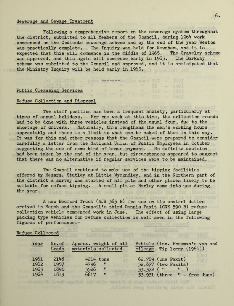Sewerage and Sewage Treatment Following a comprehensive report on the sewerage system throughout the district, submitted to all Members of the Council, during 1964 work commenced on the Codicote sewerage scheme and by the end of the year Weston was practically complete. The Inquiry was held for Newnham, and it is expected that this will commence in the middle of 1965* The Graveley scheme was approved, and this again will commence early in 1965* The Barkway scheme was submitted to the Council and approved, and it is anticipated that the Ministry Inquiry will be held early in 1965* Public Cleansing Services Refuse Collection and Disposal The staff position has been a frequent anxiety, particularly at times of annual holidays. For one week at this time, the collection rounds had to be done with three vehicles instead of the usual four, due to the shortage of drivers. Naturally, this lengthens the men's working hours appreciably and there is a limit to what can be asked of them in this way. It was for this and other reasons that the Council were prepared to consider carefully a letter from the National Union of Public Employees in October suggesting the use of some kind of bonus payment. No definite decision had been taken by the end of the year, but circumstances appeared to suggest that there was no alternative if regular services were to be maintained. The Council continued to make use of the tipping facilities offered by Messrs. Stutley at Little Wymondley, and in the Northern part of the district a survey was started of all pits and other places likely to be suitable for refuse tipping. A small pit at Barley came into use during the year. A new Bedford Truck (AJH 365 B) for use on tip control duties arrived in March and the Council's third Dennis Paxit (CNK 590 B) refuse collection vehicle commenced work in June. The effect of using large packing type vehicles for refuse collection is well seen in the following figures of performance:- Refuse Collected Year No. of Approx, weight of all Vehicle (inc. Foreman's van and Loads materials collected mileage Tip lorry (1964)) 1961 2148 4214 tons 62,769 (one Paxit) 1962 1957 4796  52,877 (two Paxits) 1963 1890 5526  53,372 (  ) 1964 1813 6617  53,931 (three  - from June)