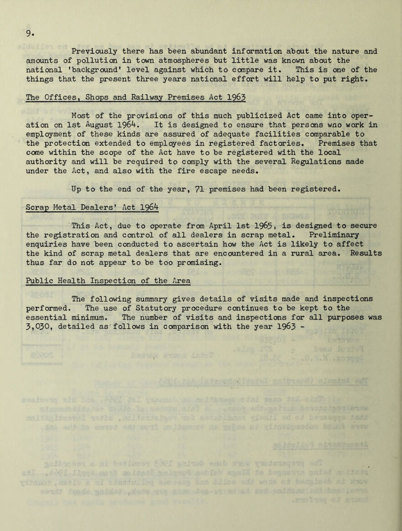 Previously there has been abundant information about the nature and amounts of pollution in town atmospheres but little was known about the national 'background' level against which to compare it. This is one of the things that the present three years national effort will help to put right. The Offices, Shops and Railway Premises Act 1963 Most of the provisions of this much publicized Act came into oper- ation on 1st August 1964. It is designed to ensure that persons wno work in employment of these kinds are assured of adequate facilities comparable to the protection extended to employees in registered factories. Premises that c-ome within the scope of the Act have to be registered with the local authority and will be required to comply with the several Regulations made under the Act, and also with the fire escape needs. Up to the end of the year, 71 premises had been registered. Scrap Metal Dealers' Act 1964 This Act, due to operate from April 1st 1965> is designed to secure the registration and control of all dealers in scrap metal. Preliminary enquiries have been conducted to ascertain how the Act is likely to affect the kind of scrap metal dealers that are encountered in a rural area. Results thus far do not appear to be too promising. Public Health Inspection of the Area The following summary gives details of visits made and inspections performed. The use of Statutory procedure continues to be kept to the essential minimum. The number of visits and inspections for all purposes was 3,030, detailed as follows in comparison with the year 1963 -