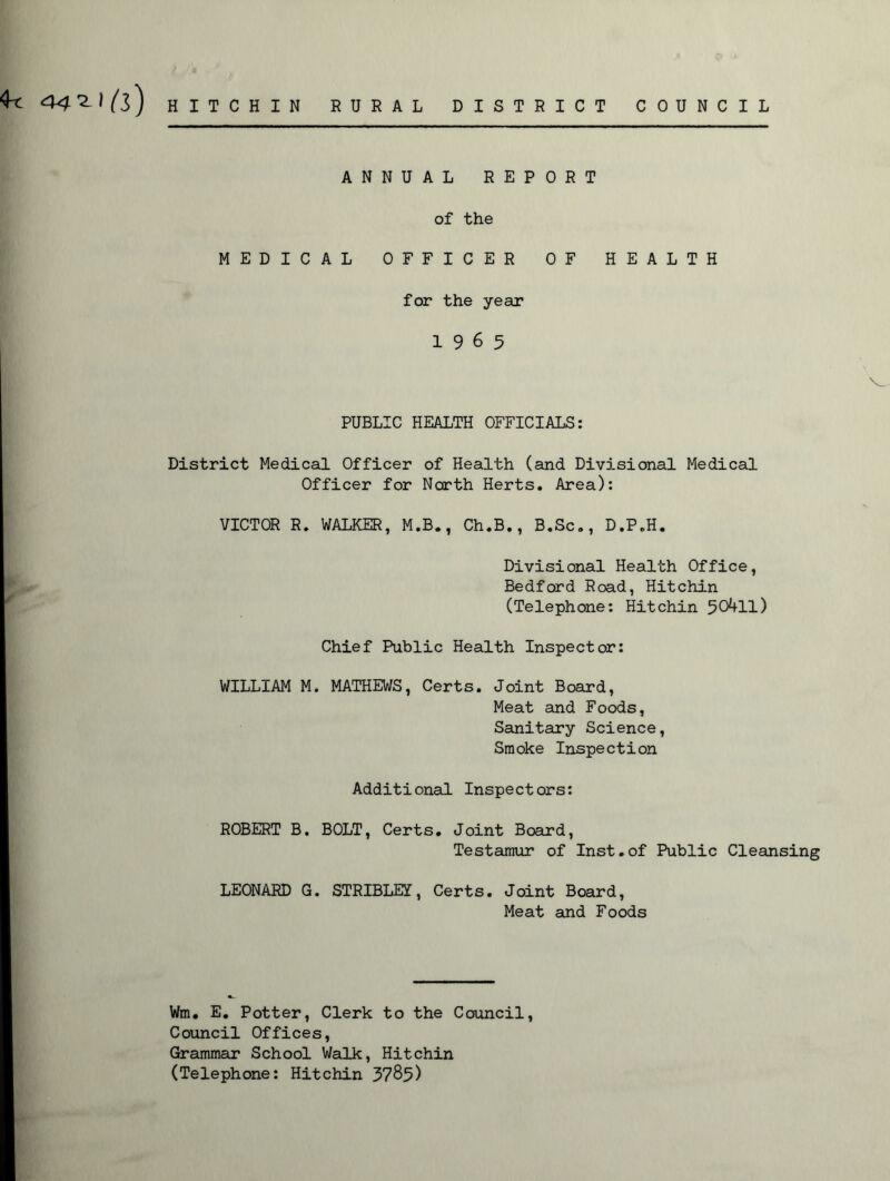 441) (i) ANNUAL REPORT of the MEDICAL OFFICER OF HEALTH for the year 19 6 5 v_ PUBLIC HEALTH OFFICIALS: District Medical Officer of Health (and Divisional Medical Officer for North Herts. Area): VICTOR R. WALKER, M.B., Ch.B., B.Sc., D.P.H. Divisional Health Office, Bedford Road, Hitchin (Telephone: Hitchin 50411) Chief Public Health Inspector: WILLIAM M. MATHEWS, Certs. Joint Board, Meat and Foods, Sanitary Science, Smoke Inspection Additional Inspectors: ROBERT B. BOLT, Certs. Joint Board, Testamur of Inst.of Public Cleansing LEONARD G. STRIBLEI, Certs. Joint Board, Meat and Foods Wm. E. Potter, Clerk to the Council, Council Offices, Grammar School Walk, Hitchin (Telephone: Hitchin 3785)