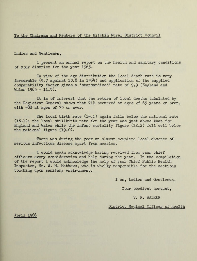 To the Chairman and Members of the Hitchin Rural District Council Ladies and Gentlemen, I present an annual report on the health and sanitary conditions of your district for the year 1965* In view of the age distribution the local death rate is very favourable (9*7 against 10,,8 in 1964) and application of the supplied comparability factor gives a ’standardised' rate of 9*9 (England and Wales 1965 - 11.5). It is of interest that the return of local deaths tabulated by the Registrar General shows that 71% occurred at ages of 65 years or over, with 48% at ages of 75 or over. The local birth rate (l4.l) again falls below the national rate (l8.l); the local stillbirth rate for the year was just above that for England and Wales while the infant mortality figure (12.2) fell well below the national figure (19.0). There was during the year an almost complete local absence of serious infectious disease apart from measles. I would again acknowledge having received from your chief officers every consideration and help during the year. In the compilation of the report I would acknowledge the help of your Chief Public Health Inspector, Mr. W. M. Mathews, who is wholly responsible for the sections touching upon sanitary environment. I am, Ladies and Gentlemen, Your obedient servant, V. R. WALKER District Medical Officer of Health April 1966