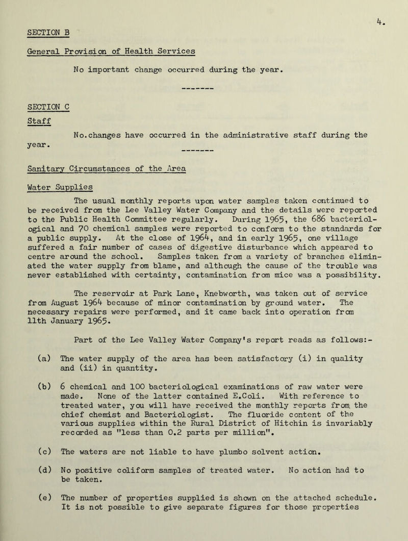 General Provision of Health Services No important change occurred during the year. SECTION C Staff No.changes have occurred in the administrative staff during the year. Sanitary Circumstances of the Area Water Supplies The usual monthly reports upon water samples taken continued to be received from the Lee Valley Water Company and the details were reported to the Public Health Committee regularly. During 1965, the 686 bacteriol- ogical and 70 chemical samples were reported to conform to the standards for a public supply. At the close of 1964, and in early 1965, one village suffered a fair number of cases of digestive disturbance which appeared to centre around the school. Samples taken from a variety of branches elimin- ated the water supply from blame, and although the cause of the trouble was never established with certainty, contamination from mice was a possibility. The reservoir at Park Lane, Knebworth, was taken out of service from August 1964 because of minor contamination by ground water. The necessary repairs were performed, and it came back into operation from 11th January 1965* Part of the Lee Valley Water Company's report reads as follows:- (a) The water supply of the area has been satisfactory (i) in quality and (ii) in quantity. (b) 6 chemical and 100 bacteriological examinations of raw water were made. None of the latter contained E.Coli. With reference to treated water, you will have received the monthly reports from, the chief chemist and Bacteriologist. The fluoride content of the various supplies within the Rural District of Hitchin is invariably recorded as less than 0.2 parts per million. (c) The waters are not liable to have plumbo solvent action. (d) No positive coliform samples of treated water. No action had to be taken. (e) The number of properties supplied is shown on the attached schedule. It is not possible to give separate figures for those properties