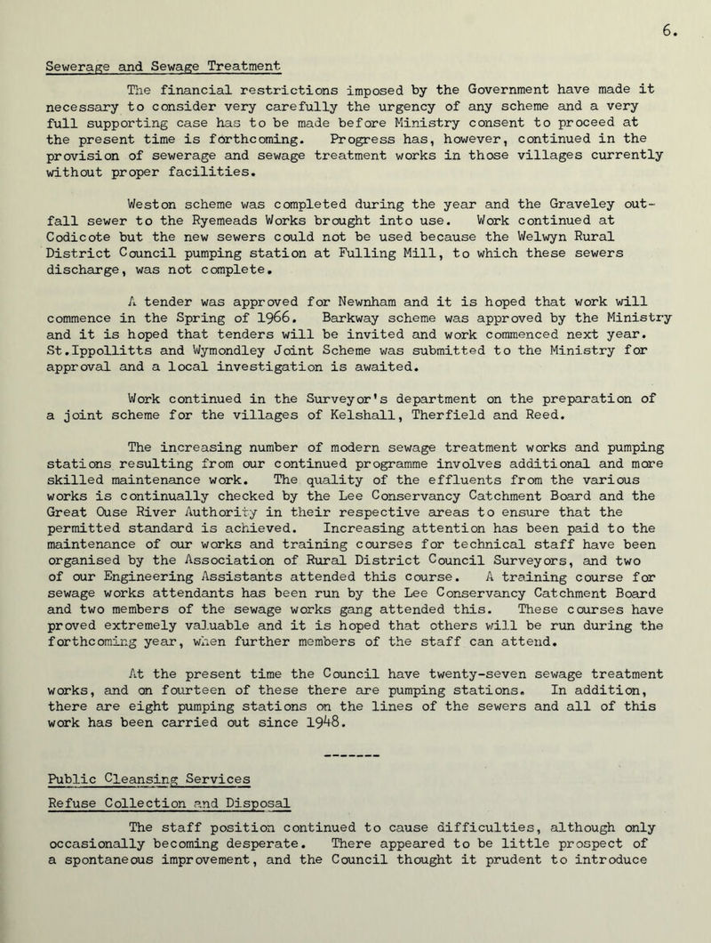 Sewerage and Sewage Treatment. The financial restrictions imposed by the Government have made it necessary to consider very carefully the urgency of any scheme and a very full supporting case has to be made before Ministry consent to proceed at the present time is forthcoming. Progress has, however, continued in the provision of sewerage and sewage treatment works in those villages currently without proper facilities. Weston scheme was completed during the year and the Graveley out- fall sewer to the Ryemeads Works brought into use. Work continued at Codicote but the new sewers could not be used because the Welwyn Rural District Council pumping station at Fulling Mill, to which these sewers discharge, was not complete. A tender was approved for Newnham and it is hoped that work will commence in the Spring of 1966. Barkway scheme was approved by the Ministry and it is hoped that tenders will be invited and work commenced next year. St.Ippollitts and Wymondley Joint Scheme was submitted to the Ministry for approval and a local investigation is awaited. Work continued in the Surveyor’s department on the preparation of a joint scheme for the villages of Kelshall, Therfield and Reed. The increasing number of modern sewage treatment works and pumping stations resulting from our continued programme involves additional and more skilled maintenance work. The quality of the effluents from the various works is continually checked by the Lee Conservancy Catchment Board and the Great Ouse River Authority in their respective areas to ensure that the permitted standard is achieved. Increasing attention has been paid to the maintenance of our works and training courses for technical staff have been organised by the Association of Rural District Council Surveyors, and two of our Engineering Assistants attended this course. A training course for sewage works attendants has been run by the Lee Conservancy Catchment Board and two members of the sewage works gang attended this. These courses have proved extremely valuable and it is hoped that others will be run during the forthcoming year, when further members of the staff can attend. At the present time the Council have twenty-seven sewage treatment works, and on fourteen of these there are pumping stations. In addition, there are eight pumping stations on the lines of the sewers and all of this work has been carried out since 19^-8. Public Cleansing Services Refuse Collection and Disposal The staff position continued to cause difficulties, although only occasionally becoming desperate. There appeared to be little prospect of a spontaneous improvement, and the Council thought it prudent to introduce