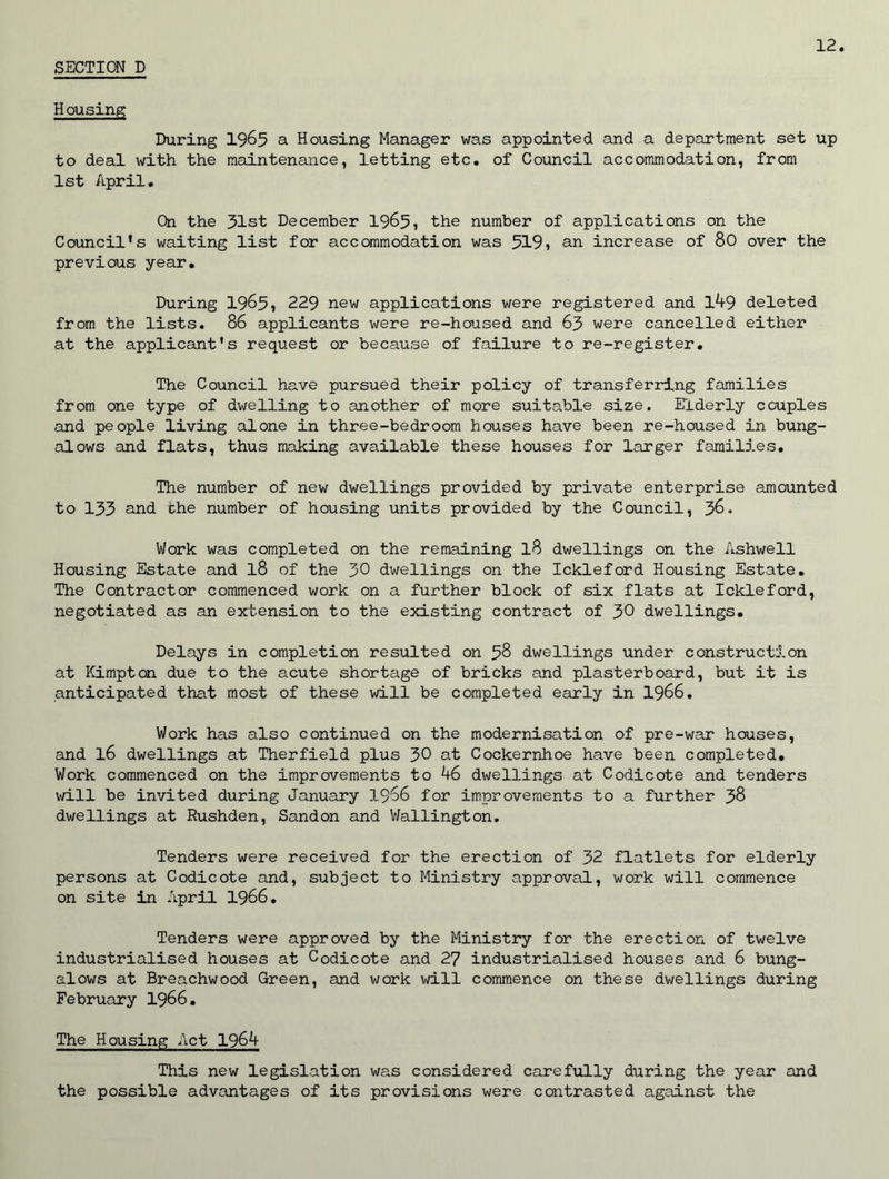 Housing During 1965 a Housing Manager was appointed and a department set up to deal with the maintenance, letting etc. of Council accommodation, from 1st April. On the 31st December 1965, the number of applications on the Council’s waiting list for accommodation was 519, an increase of 80 over the previous year. During 1965, 229 new applications were registered and 149 deleted from the lists. 86 applicants were re-housed and 63 were cancelled either at the applicant's request or because of failure to re-register. The Council have pursued their policy of transferring families from one type of dwelling to another of more suitable size. Elderly couples and people living alone in three-bedroom houses have been re-housed in bung- alows and flats, thus making available these houses for larger families. The number of new dwellings provided by private enterprise amounted to 133 and the number of housing units provided by the Council, 36. Work was completed on the remaining l8 dwellings on the Ashwell Housing Estate and l8 of the 30 dwellings on the Ickleford Housing Estate. The Contractor commenced work on a further block of six flats at Ickleford, negotiated as an extension to the existing contract of 30 dwellings. Delays in completion resulted on 58 dwellings under construction at Kimpton due to the acute shortage of bricks and plasterboard, but it is anticipated that most of these will be completed early in 1966. Work has also continued on the modernisation of pre-war houses, and l6 dwellings at Therfield plus 30 at Cockernhoe have been completed. Work commenced on the improvements to 46 dwellings at Codicote and tenders will be invited during January 1966 for improvements to a further 38 dwellings at Rushden, Sandon and Wallington. Tenders were received for the erection of 32 flatlets for elderly persons at Codicote and, subject to Ministry approval, work will commence on site in April 1966. Tenders were approved by the Ministry for the erection of twelve industrialised houses at Codicote and 27 industrialised houses and 6 bung- alows at Breachwood Green, and work will commence on these dwellings during February 1966. The Housing Act 1964 This new legislation was considered carefully during the year and the possible advantages of its provisions were contrasted against the