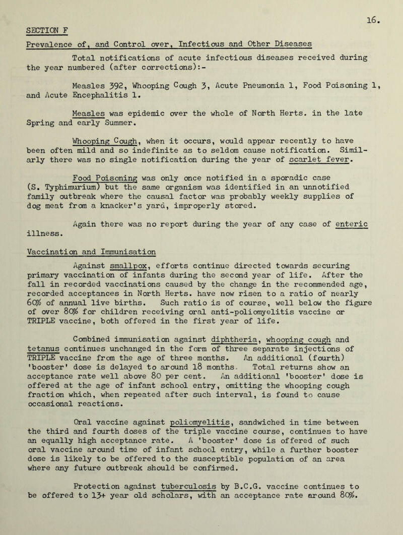 Prevalence of, and Control over. Infectious and Other Diseases Total notifications of acute infectious diseases received during the year numbered (after corrections):- Measles 392, Whooping Cough 3, Acute Pneumonia 1, Food Poisoning 1 and Acute Encephalitis 1. Measles was epidemic over the whole of North Herts, in the late Spring and early Summer. Whooping Cough, when it occurs, would appear recently to have been often mild and so indefinite as to seldom cause notification. Simil- arly there was no single notification during the year of scarlet fever. Food Poisoning was only once notified in a sporadic case (S. Typhimurium) but the same organism was identified in an unnotified family outbreak where the causal factor was probably weekly supplies of dog meat from a knacker's yard, improperly stored. Again there was no report during the year of any case of enteric illness. Vaccination and Immunisation Against smallpox, efforts continue directed towards securing primary vaccination of infants during the second year of life. After the fall in recorded vaccinations caused by the change in the recommended age, recorded acceptances in North Herts, have now risen to a ratio of nearly 60/o of annual live births. Such ratio is of course, well below the figure of over 80% for children receiving oral anti-poliomyelitis vaccine or TRIPLE vaccine, both offered in the first year of life. Combined immunisation against diphtheria, whooping cough and tetanus continues unchanged in the form of three separate injections of TRIPLE vaccine from the age of three months. An additional (fourth) 'booster' dose is delayed to around l8 months. Total returns show an acceptance rate well above 80 per cent. An additional 'booster' dose is offered at the age of infant school entry, omitting the whooping cough fraction which, when repeated after such interval, is found to cause occasional reactions. Oral vaccine against poliomyelitis, sandwiched in time between the third and fourth doses of the triple vaccine course, continues to have an equally high acceptance rate. A 'booster' dose is offered of such oral vaccine around time of infant school entry, while a further booster dose is likely to be offered to the susceptible population of an area where any future outbreak should be confirmed. Protection against tuberculosis by B.C.G. vaccine continues to be offered to 13+ year old scholars, with an acceptance rate around 8CP/o.