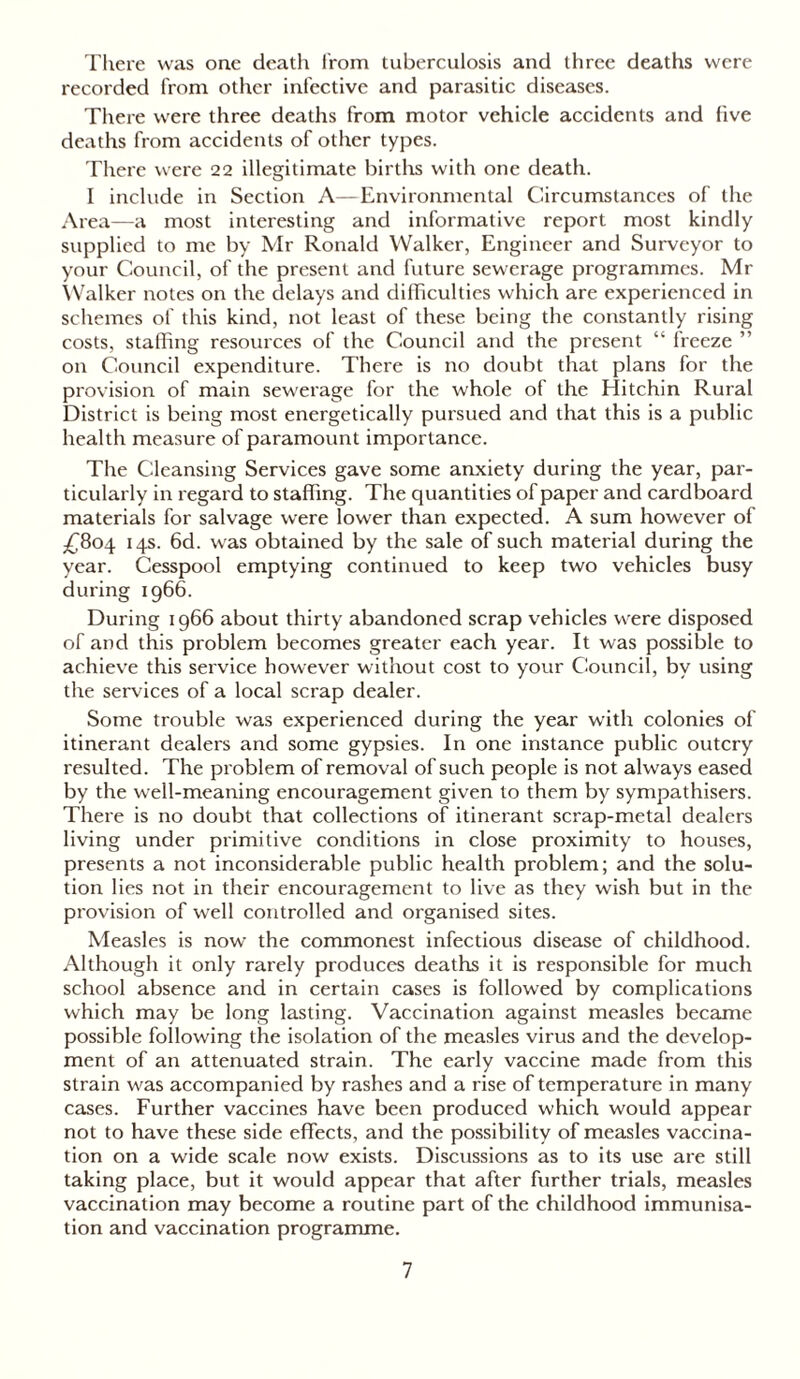 There was one death from tuberculosis and three deaths were recorded from other infective and parasitic diseases. There were three deaths from motor vehicle accidents and five deaths from accidents of other types. There were 22 illegitimate births with one death. I include in Section A—Environmental Circumstances of the Area—a most interesting and informative report most kindly supplied to me by Mr Ronald Walker, Engineer and Surveyor to your Council, of the present and future sewerage programmes. Mr Walker notes on the delays and difficulties which are experienced in schemes of this kind, not least of these being the constantly rising costs, staffing resources of the Council and the present “ freeze ” on Council expenditure. There is no doubt that plans for the provision of main sewerage for the whole of the Hitchin Rural District is being most energetically pursued and that this is a public health measure of paramount importance. The Cleansing Services gave some anxiety during the year, par- ticularly in regard to staffing. The quantities of paper and cardboard materials for salvage were lower than expected. A sum however of £804 14s. 6d. was obtained by the sale of such material during the year. Cesspool emptying continued to keep two vehicles busy during 1966. During 1966 about thirty abandoned scrap vehicles were disposed of and this problem becomes greater each year. It was possible to achieve this service however without cost to your Council, by using the services of a local scrap dealer. Some trouble was experienced during the year with colonies of itinerant dealers and some gypsies. In one instance public outcry resulted. The problem of removal of such people is not always eased by the well-meaning encouragement given to them by sympathisers. There is no doubt that collections of itinerant scrap-metal dealers living under primitive conditions in close proximity to houses, presents a not inconsiderable public health problem; and the solu- tion lies not in their encouragement to live as they wish but in the provision of well controlled and organised sites. Measles is now the commonest infectious disease of childhood. Although it only rarely produces deaths it is responsible for much school absence and in certain cases is followed by complications which may be long lasting. Vaccination against measles became possible following the isolation of the measles virus and the develop- ment of an attenuated strain. The early vaccine made from this strain was accompanied by rashes and a rise of temperature in many cases. Further vaccines have been produced which would appear not to have these side effects, and the possibility of measles vaccina- tion on a wide scale now exists. Discussions as to its use are still taking place, but it would appear that after further trials, measles vaccination may become a routine part of the childhood immunisa- tion and vaccination programme.