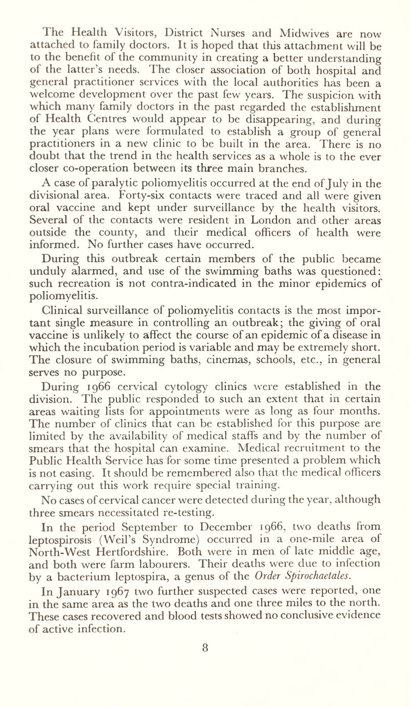 The Health Visitors, District Nurses and Midwives are now attached to family doctors. It is hoped that this attachment will be to the benefit of the community in creating a better understanding of the latter's needs. The closer association of both hospital and general practitioner services with the local authorities has been a welcome development over the past few years. The suspicion with which many family doctors in the past regarded the establishment of Health Centres would appear to be disappearing, and during the year plans were formulated to establish a group of general practitioners in a new clinic to be built in the area. There is no doubt that the trend in the health services as a whole is to the ever closer co-operation between its three main branches. A case of paralytic poliomyelitis occurred at the end of July in the divisional area. Forty-six contacts were traced and all were given oral vaccine and kept under surveillance by the health visitors. Several of the contacts were resident in London and other areas outside the county, and their medical officers of health were informed. No further cases have occurred. During this outbreak certain members of the public became unduly alarmed, and use of the swimming baths was questioned: such recreation is not contra-indicated in the minor epidemics of poliomyelitis. Clinical surveillance of poliomyelitis contacts is the most impor- tant single measure in controlling an outbreak; the giving of oral vaccine is unlikely to affect the course of an epidemic of a disease in which the incubation period is variable and may be extremely short. The closure of swimming baths, cinemas, schools, etc., in general serves no purpose. During 1966 cervical cytology clinics were established in the division. The public responded to such an extent that in certain areas waiting lists for appointments were as long as four months. The number of clinics that can be established for this purpose are limited by the availability of medical staffs and by the number of smears that the hospital can examine. Medical recruitment to the Public Health Service has for some time presented a problem which is not easing. It should be remembered also that the medical officers carrying out this work require special training. No cases of cervical cancer were detected during the year, although three smears necessitated re-testing. In the period September to December 1966, two deaths from leptospirosis (Weil’s Syndrome) occurred in a one-mile area of North-West Hertfordshire. Both were in men of late middle age, and both were farm labourers. Their deaths were due to infection by a bacterium leptospira, a genus of the Order Spirochaetales. In January 1967 two further suspected cases were reported, one in the same area as the two deaths and one three miles to the north. These cases recovered and blood tests showed no conclusive evidence of active infection.
