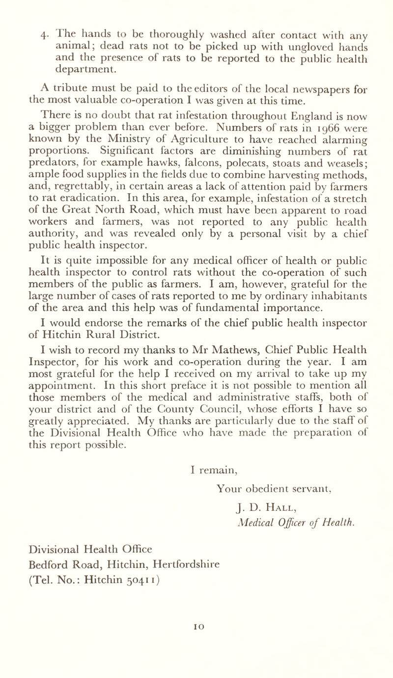 4. The hands to be thoroughly washed alter contact with any animal; dead rats not to be picked up with ungloved hands and the presence of rats to be reported to the public health department. A tribute must be paid to the editors of the local newspapers for the most valuable co-operation I was given at this time. There is no doubt that rat infestation throughout England is now a bigger problem than ever before. Numbers of rats in 1966 were known by the Ministry of Agriculture to have reached alarming proportions. Significant factors are diminishing numbers of rat predators, for example hawks, falcons, polecats, stoats and weasels; ample food supplies in the fields due to combine harvesting methods, and, regrettably, in certain areas a lack of attention paid by farmers to rat eradication. In this area, for example, infestation of a stretch of the Great North Road, which must have been apparent to road workers and farmers, was not reported to any public health authority, and was revealed only by a personal visit by a chief public health inspector. It is quite impossible for any medical officer of health or public health inspector to control rats without the co-operation of such members of the public as farmers. I am, however, grateful for the large number of cases of rats reported to me by ordinary inhabitants of the area and this help was of fundamental importance. I would endorse the remarks of the chief public health inspector of Hitchin Rural District. I wish to record my thanks to Mr Mathews, Chief Public Health Inspector, for his work and co-operation during the year. I am most grateful for the help I received on my arrival to take up my appointment. In this short preface it is not possible to mention all those members of the medical and administrative staffs, both of your district and of the County Council, whose efforts I have so greatly appreciated. My thanks are particularly due to the staff of the Divisional Health Office who have made the preparation of this report possible. I remain, Your obedient servant, J. D. Hall, Medical Officer of Health. Divisional Health Office Bedford Road, Hitchin, Hertfordshire (Tel. No.: Hitchin 50411)