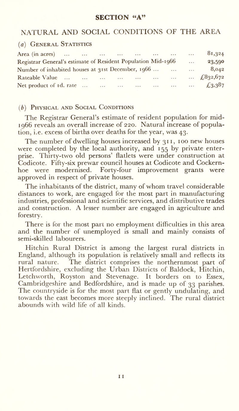 SECTION “A” NATURAL AND SOCIAL CONDITIONS OF THE AREA (a) General Statistics Area (in acres) Registrar General’s estimate of Resident Population Mid-1966 Number of inhabited houses at 31st December, 1966 Rateable Value Net product of id. rate ... (b) Physical and Social Conditions The Registrar General’s estimate of resident population for mid- 1966 reveals an overall increase of 220. Natural increase of popula- tion, i.e. excess of births over deaths for the year, was 43. The number of dwelling houses increased by 311, 100 new houses were completed by the local authority, and 155 by private enter- prise. Thirty-two old persons’ flatlets were under construction at Codicote. Fifty-six prewar council houses at Codicote and Cockern- hoe were modernised. Forty-four improvement grants were approved in respect of private houses. The inhabitants of the district, many of whom travel considerable distances to work, are engaged for the most part in manufacturing industries, professional and scientific services, and distributive trades and construction. A lesser number are engaged in agriculture and forestry. There is for the most part no employment difficulties in this area and the number of unemployed is small and mainly consists of semi-skilled labourers. Hitchin Rural District is among the largest rural districts in England, although its population is relatively small and reflects its rural nature. The district comprises the northernmost part of Hertfordshire, excluding the Urban Districts of Baldock, Hitchin, Letchworth, Royston and Stevenage. It borders on to Essex, Cambridgeshire and Bedfordshire, and is made up of 33 parishes. The countryside is for the most part flat or gently undulating, and towards the east becomes more steeply inclined. The rural district abounds with wild life of all kinds. 81,324 23,590 8,042 .. £832,672 £3.387