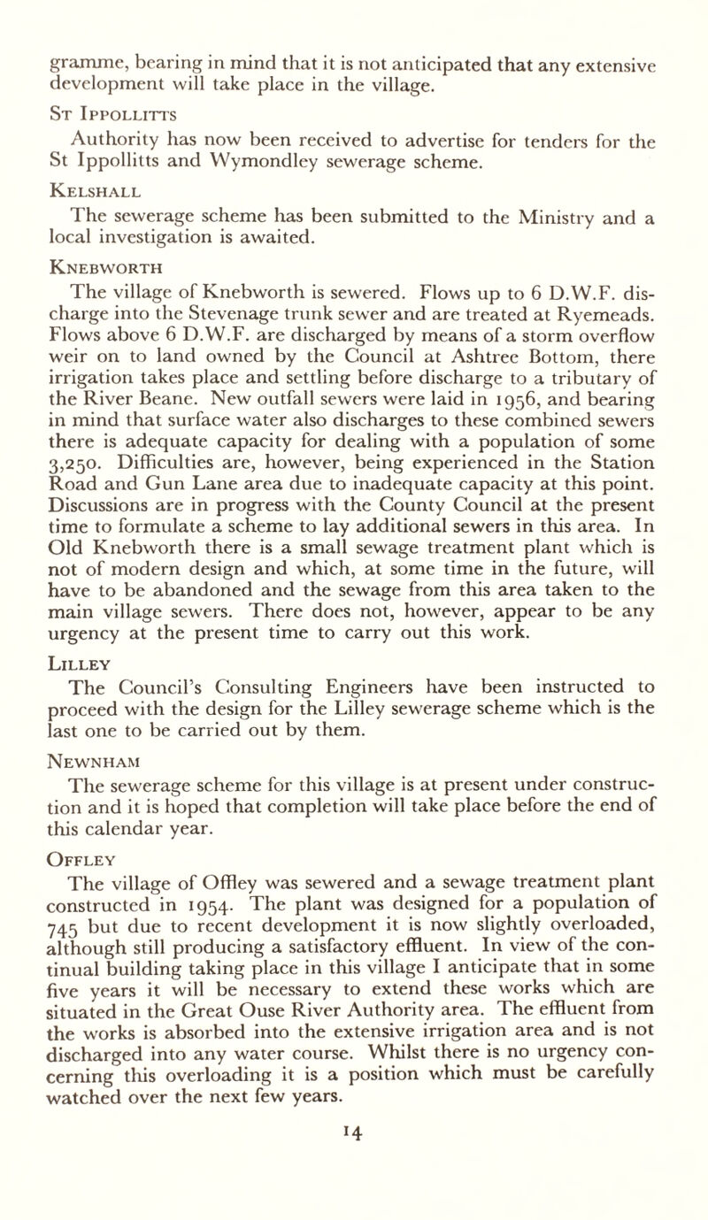 gramme, bearing in mind that it is not anticipated that any extensive development will take place in the village. St Ippollitts Authority has now been received to advertise for tenders for the St Ippollitts and Wymondley sewerage scheme. Kelshall The sewerage scheme has been submitted to the Ministry and a local investigation is awaited. Knebworth The village of Knebworth is sewered. Flows up to 6 D.W.F. dis- charge into the Stevenage trunk sewer and are treated at Ryemeads. Flows above 6 D.W.F. are discharged by means of a storm overflow weir on to land owned by the Council at Ashtree Bottom, there irrigation takes place and settling before discharge to a tributary of the River Beane. New outfall sewers were laid in 1956, and bearing in mind that surface water also discharges to these combined sewers there is adequate capacity for dealing with a population of some 3,250. Difficulties are, however, being experienced in the Station Road and Gun Lane area due to inadequate capacity at this point. Discussions are in progress with the County Council at the present time to formulate a scheme to lay additional sewers in this area. In Old Knebworth there is a small sewage treatment plant which is not of modern design and which, at some time in the future, will have to be abandoned and the sewage from this area taken to the main village sewers. There does not, however, appear to be any urgency at the present time to carry out this work. Lilley The Council’s Consulting Engineers have been instructed to proceed with the design for the Lilley sewerage scheme which is the last one to be carried out by them. Newnham The sewerage scheme for this village is at present under construc- tion and it is hoped that completion will take place before the end of this calendar year. Offley The village of Offley was sewered and a sewage treatment plant constructed in 1954. The plant was designed for a population of 745 but due to recent development it is now slightly overloaded, although still producing a satisfactory effluent. In view of the con- tinual building taking place in this village I anticipate that in some five years it will be necessary to extend these works which are situated in the Great Ouse River Authority area. The effluent from the works is absorbed into the extensive irrigation area and is not discharged into any water course. Whilst there is no urgency con- cerning this overloading it is a position which must be carefully watched over the next few years.