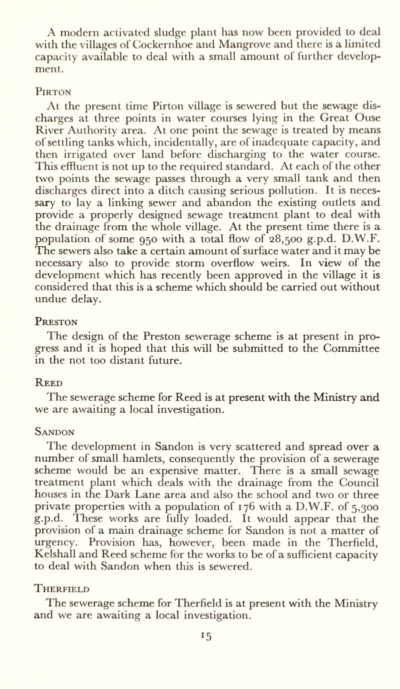 A modern activated sludge plant has now been provided to deal with the villages of Cockernhoe and Mangrove and there is a limited capacity available to deal with a small amount of further develop- ment. Pirton At the present time Pirton village is sewered but the sewage dis- charges at three points in water courses lying in the Great Ouse River Authority area. At one point the sewage is treated by means of settling tanks which, incidentally, are of inadequate capacity, and then irrigated over land before discharging to the water course. This effluent is not up to the required standard. At each of the other two points the sewage passes through a very small tank and then discharges direct into a ditch causing serious pollution. It is neces- sary to lay a linking sewer and abandon the existing outlets and provide a properly designed sewage treatment plant to deal with the drainage from the whole village. At the present time there is a population of some 950 with a total flow of 28,500 g.p.d. D.W.F. The sewers also take a certain amount of surface water and it may be necessary also to provide storm overflow weirs. In view of the development which has recently been approved in the village it is considered that this is a scheme which should be carried out without undue delay. Preston The design of the Preston sewerage scheme is at present in pro- gress and it is hoped that this will be submitted to the Committee in the not too distant future. Reed The sewerage scheme for Reed is at present with the Ministry and we are awaiting a local investigation. Sandon The development in Sandon is very scattered and spread over a number of small hamlets, consequently the provision of a sewerage scheme would be an expensive matter. There is a small sewage treatment plant which deals with the drainage from the Council houses in the Dark Lane area and also the school and two or three private properties with a population of 176 with a D.W.F. of 5,300 g.p.d. These works are fully loaded. It would appear that the provision of a main drainage scheme for Sandon is not a matter of urgency. Provision has, however, been made in the Therfield, Kelshall and Reed scheme for the works to be of a sufficient capacity to deal with Sandon when this is sewered. Therfield The sewerage scheme for Therfield is at present with the Ministry and we are awaiting a local investigation.