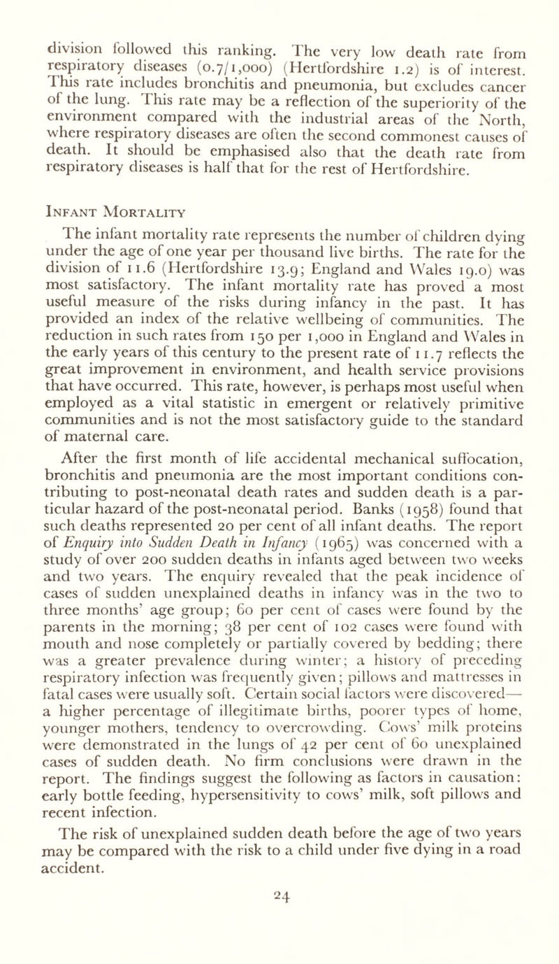 division followed this ranking. I he very low death rate from respiratory diseases (0.7/1,000) (Hertfordshire 1.2) is of interest. I his tate includes bronchitis and pneumonia, but excludes cancer oi the lung. This rate may be a reflection of the superiority of the environment compared with the industrial areas of the North, where respiratory diseases are olten the second commonest causes of death. It should be emphasised also that the death rate from respiratory diseases is half that for the rest of Hertfordshire. Infant Mortality The infant mortality rate represents the number of children dying under the age of one year per thousand live births. The rate for the division of 11.6 (Hertfordshire 13.9; England and Wales 19.0) was most satisfactory. The infant mortality rate has proved a most useful measure of the risks during infancy in the past. It has provided an index of the relative wellbeing of communities. The reduction in such rates from 150 per 1,000 in England and Wales in the early years of this century to the present rate of 11.7 reflects the great improvement in environment, and health service provisions that have occurred. This rate, however, is perhaps most useful when employed as a vital statistic in emergent or relatively primitive communities and is not the most satisfactory guide to the standard of maternal care. After the first month of life accidental mechanical suffocation, bronchitis and pneumonia are the most important conditions con- tributing to post-neonatal death rates and sudden death is a par- ticular hazard of the post-neonatal period. Banks (1958) found that such deaths represented 20 per cent of all infant deaths. The report of Enquiry into Sudden Death in Infancy (1965) was concerned with a study of over 200 sudden deaths in infants aged between two weeks and two years. The enquiry revealed that the peak incidence of cases of sudden unexplained deaths in infancy was in the two to three months’ age group; 60 per cent of cases were found by the parents in the morning; 38 per cent of 102 cases were found with mouth and nose completely or partially covered by bedding; there was a greater prevalence during winter; a history of preceding respiratory infection was frequently given; pillows and mattresses in fatal cases were usually soft. Certain social factors were discovered— a higher percentage of illegitimate births, poorer types of home, younger mothers, tendency to overcrowding. Cows’ milk proteins were demonstrated in the lungs of 42 per cent of 60 unexplained cases of sudden death. No firm conclusions were drawn in the report. The findings suggest the following as factors in causation: early bottle feeding, hypersensitivity to cows’ milk, soft pillows and recent infection. The risk of unexplained sudden death before the age of two years may be compared with the risk to a child under five dying in a road accident.