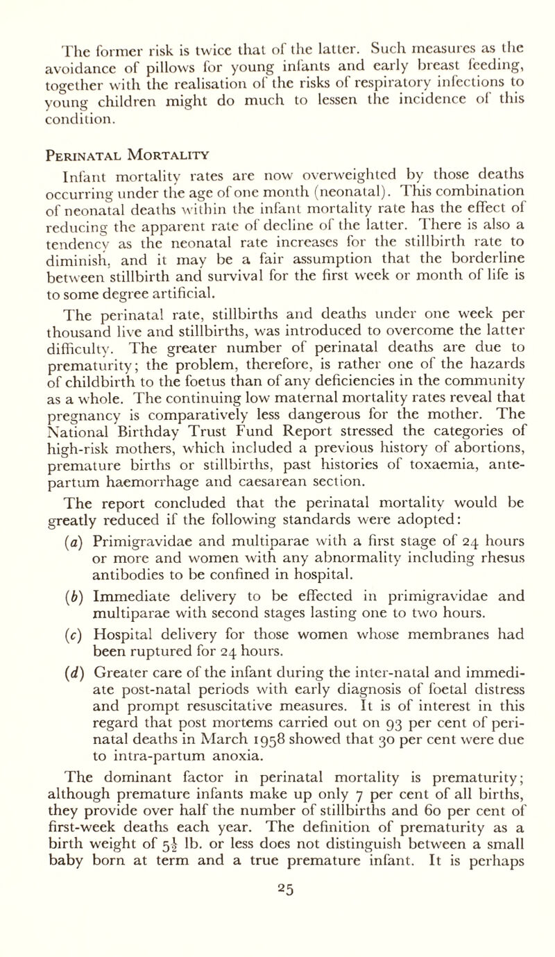 The former risk is twice that of the latter. Such measures as the avoidance of pillows for young infants and early breast feeding, together with the realisation of the risks of respiratory infections to young children might do much to lessen the incidence of this condition. Perinatal Mortality Infant mortality rates are now overweighted by those deaths occurring under the age of one month (neonatal). This combination of neonatal deaths within the infant mortality rate has the effect of reducing the apparent rate of decline of the latter. There is also a tendency as the neonatal rate increases for the stillbirth rate to diminish, and it may be a fair assumption that the borderline between stillbirth and survival for the first week or month of life is to some degree artificial. The perinatal rate, stillbirths and deaths under one week per thousand live and stillbirths, was introduced to overcome the latter difficulty. The greater number of perinatal deaths are due to prematurity; the problem, therefore, is rather one of the hazards of childbirth to the foetus than of any deficiencies in the community as a whole. The continuing low maternal mortality rates reveal that pregnancy is comparatively less dangerous for the mother. The National Birthday Trust Fund Report stressed the categories of high-risk mothers, which included a previous history of abortions, premature births or stillbirths, past histories of toxaemia, ante- partum haemorrhage and caesarean section. The report concluded that the perinatal mortality would be greatly reduced if the following standards were adopted: (a) Primigravidae and multiparae with a first stage of 24 hours or more and women with any abnormality including rhesus antibodies to be confined in hospital. (b) Immediate delivery to be effected in primigravidae and multiparae with second stages lasting one to two hours. (c) Hospital delivery for those women whose membranes had been ruptured for 24 hours. (d) Greater care of the infant during the inter-natal and immedi- ate post-natal periods with early diagnosis of foetal distress and prompt resuscitative measures. It is of interest in this regard that post mortems carried out on 93 per cent of peri- natal deaths in March 1958 showed that 30 per cent were due to intra-partum anoxia. The dominant factor in perinatal mortality is prematurity; although premature infants make up only 7 per cent of all births, they provide over half the number of stillbirths and 60 per cent of first-week deaths each year. The definition of prematurity as a birth weight of 5I lb. or less does not distinguish between a small baby born at term and a true premature infant. It is perhaps