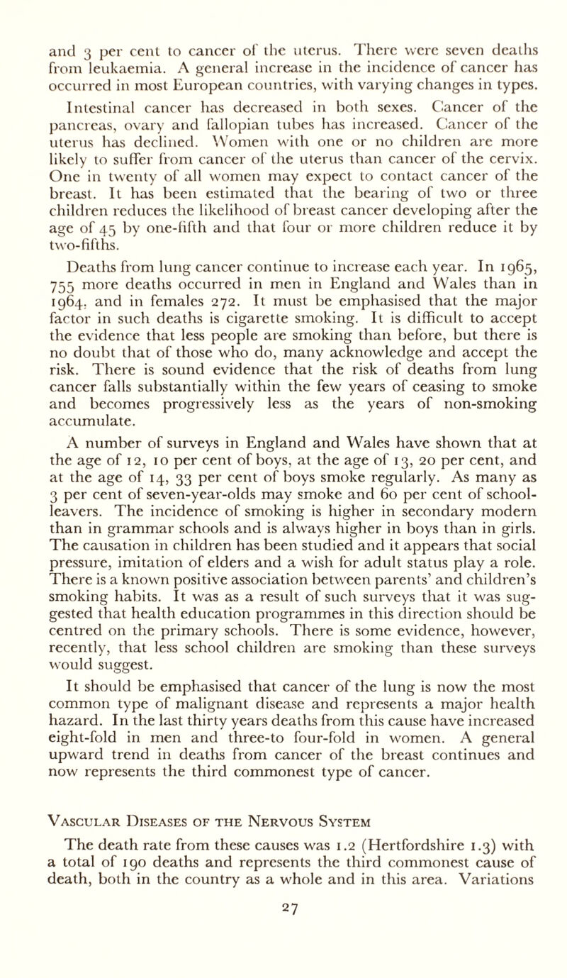 and 3 per cent to cancer of the uterus. There were seven deaths from leukaemia. A general increase in the incidence of cancer has occurred in most European countries, with varying changes in types. Intestinal cancer has decreased in both sexes. Cancer of the pancreas, ovary and fallopian tubes has increased. Cancer of the uterus has declined. Women with one or no children are more likely to suffer from cancer of the uterus than cancer of the cervix. One in twenty of all women may expect to contact cancer of the breast. It has been estimated that the bearing of two or three children reduces the likelihood of breast cancer developing after the age of 45 by one-fifth and that four or more children reduce it by two-fifths. Deaths from lung cancer continue to increase each year. In 1965, 755 more deaths occurred in men in England and Wales than in 1964. and in females 272. It must be emphasised that the major factor in such deaths is cigarette smoking. It is difficult to accept the evidence that less people are smoking than before, but there is no doubt that of those who do, many acknowledge and accept the risk. There is sound evidence that the risk of deaths from lung cancer falls substantially within the few years of ceasing to smoke and becomes progressively less as the years of non-smoking accumulate. A number of surveys in England and Wales have shown that at the age of 12, 10 per cent of boys, at the age of 13, 20 per cent, and at the age of 14, 33 per cent of boys smoke regularly. As many as 3 per cent of seven-year-olds may smoke and 60 per cent of school- leavers. The incidence of smoking is higher in secondary modern than in grammar schools and is always higher in boys than in girls. The causation in children has been studied and it appears that social pressure, imitation of elders and a wish for adult status play a role. There is a known positive association between parents’ and children’s smoking habits. It was as a result of such surveys that it was sug- gested that health education programmes in this direction should be centred on the primary schools. There is some evidence, however, recently, that less school children are smoking than these surveys would suggest. It should be emphasised that cancer of the lung is now the most common type of malignant disease and represents a major health hazard. In the last thirty years deaths from this cause have increased eight-fold in men and three-to four-fold in women. A general upward trend in deaths from cancer of the breast continues and now represents the third commonest type of cancer. Vascular Diseases of the Nervous System The death rate from these causes was 1.2 (Hertfordshire 1.3) with a total of 190 deaths and represents the third commonest cause of death, both in the country as a whole and in this area. Variations