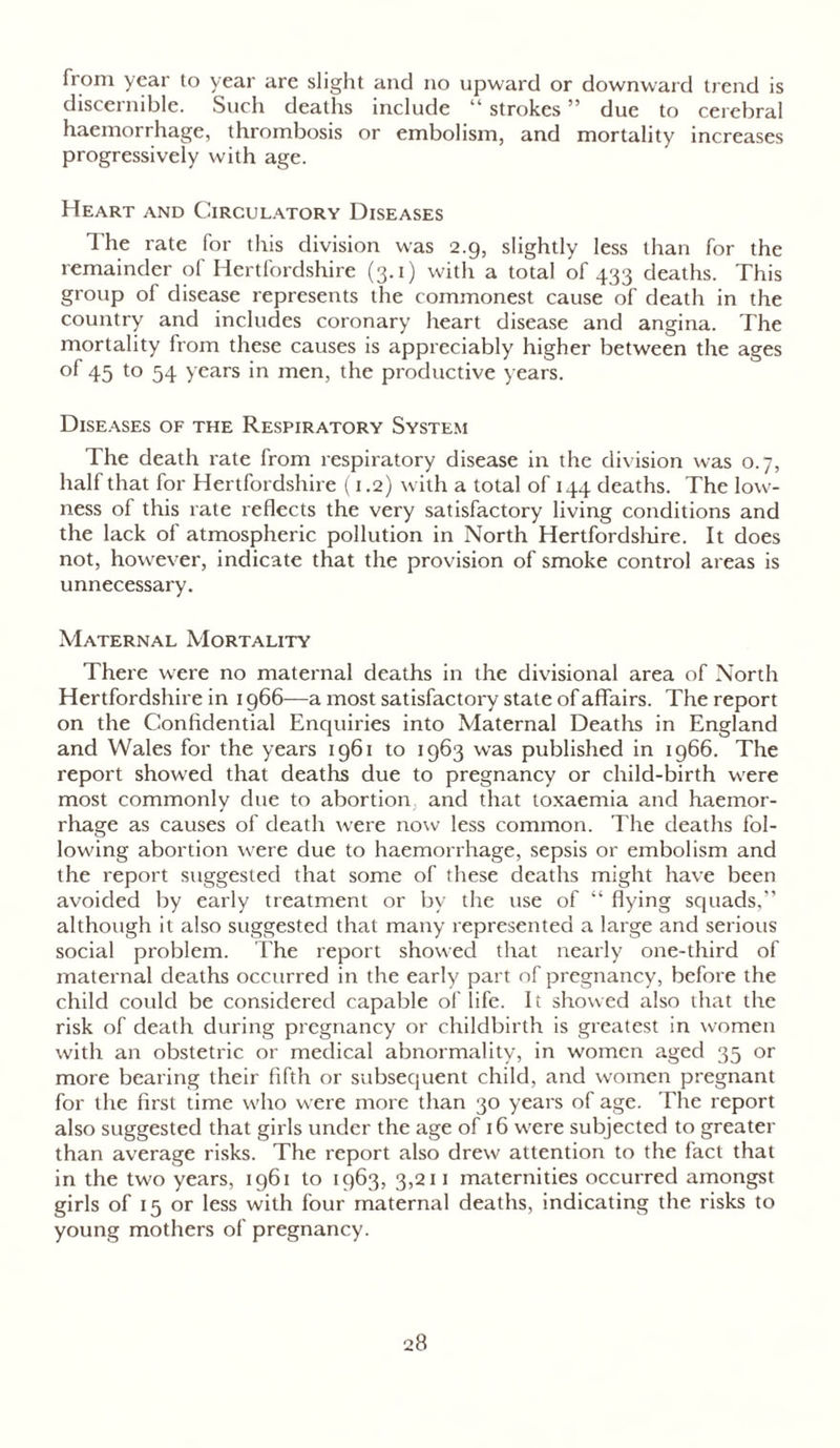 from year to year are slight and no upward or downward trend is discernible. Such deaths include “ strokes ” due to cerebral haemorrhage, thrombosis or embolism, and mortality increases progressively with age. Heart and Circulatory Diseases The rate for this division was 2.9, slightly less than for the remainder of Hertfordshire (3.1) with a total of 433 deaths. This group of disease represents the commonest cause of death in the country and includes coronary heart disease and angina. The mortality from these causes is appreciably higher between the ages of 45 to 54 years in men, the productive years. Diseases of the Respiratory System The death rate from respiratory disease in the division was 0.7, half that for Hertfordshire (1.2) with a total of 144 deaths. The low- ness of this rate reflects the very satisfactory living conditions and the lack of atmospheric pollution in North Hertfordshire. It does not, however, indicate that the provision of smoke control areas is unnecessary. Maternal Mortality There were no maternal deaths in the divisional area of North Hertfordshire in 1966—a most satisfactory state of affairs. The report on the Confidential Enquiries into Maternal Deaths in England and Wales for the years 1961 to 1963 was published in 1966. The report showed that deaths due to pregnancy or child-birth were most commonly due to abortion, and that toxaemia and haemor- rhage as causes of death were now less common. The deaths fol- lowing abortion were due to haemorrhage, sepsis or embolism and the report suggested that some of these deaths might have been avoided by early treatment or by the use of “ flying squads,” although it also suggested that many represented a large and serious social problem. The report showed that nearly one-third of maternal deaths occurred in the early part of pregnancy, before the child could be considered capable of life. It showed also that the risk of death during pregnancy or childbirth is greatest in women with an obstetric or medical abnormality, in women aged 35 or more bearing their fifth or subsequent child, and women pregnant for the first time who were more than 30 years of age. The report also suggested that girls under the age of 16 were subjected to greater than average risks. The report also drew attention to the fact that in the two years, 1961 to 1963, 3,211 maternities occurred amongst girls of 15 or less with four maternal deaths, indicating the risks to young mothers of pregnancy.