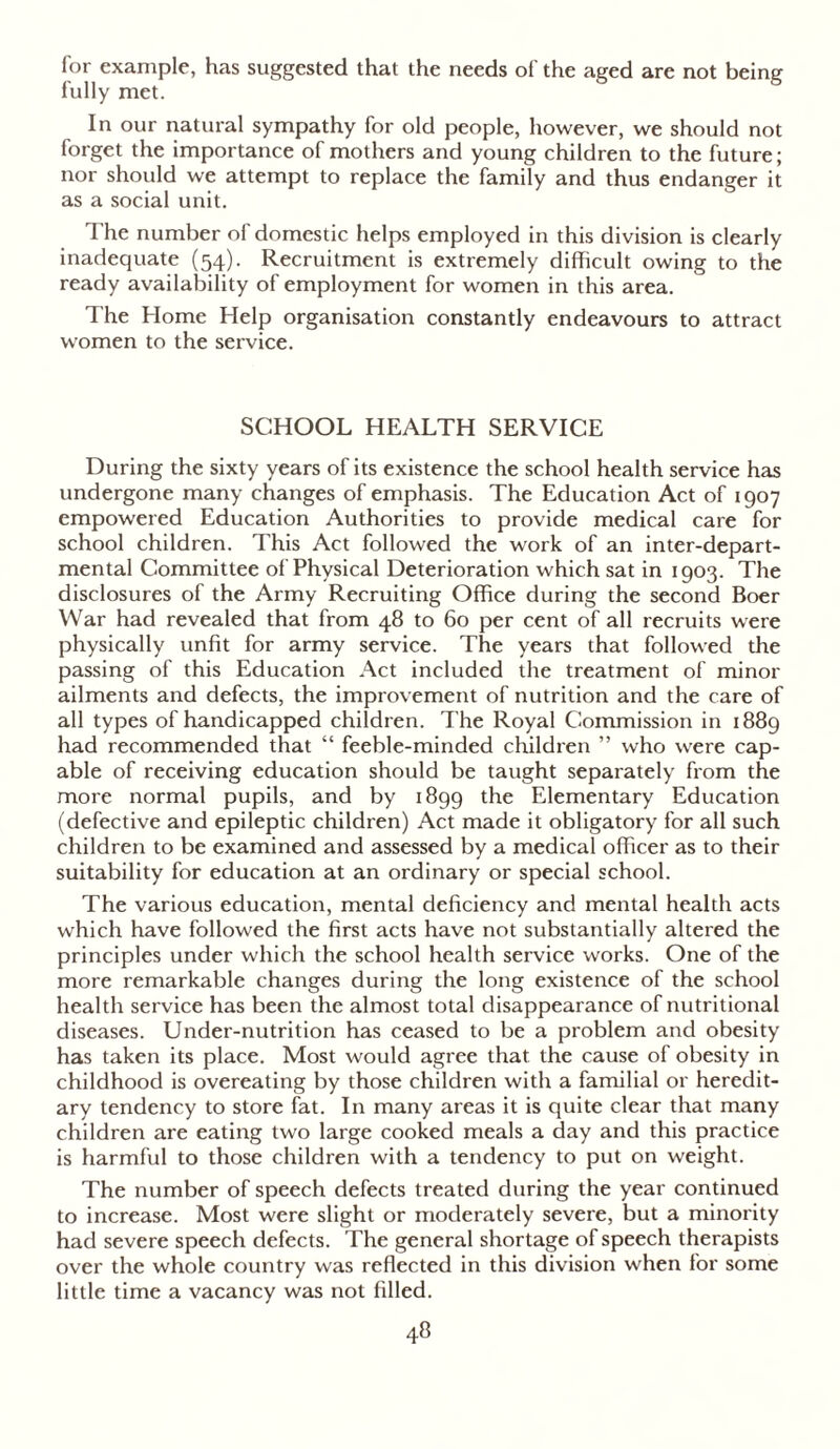 for example, has suggested that the needs of the aged are not being fully met. In our natural sympathy for old people, however, we should not forget the importance of mothers and young children to the future; nor should we attempt to replace the family and thus endanger it as a social unit. The number of domestic helps employed in this division is clearly inadequate (54). Recruitment is extremely difficult owing to the ready availability of employment for women in this area. The Home Help organisation constantly endeavours to attract women to the service. SCHOOL HEALTH SERVICE During the sixty years of its existence the school health service has undergone many changes of emphasis. The Education Act of 1907 empowered Education Authorities to provide medical care for school children. This Act followed the work of an inter-depart- mental Committee of Physical Deterioration which sat in 1903. The disclosures of the Army Recruiting Office during the second Boer War had revealed that from 48 to 60 per cent of all recruits were physically unfit for army service. The years that followed the passing of this Education Act included the treatment of minor ailments and defects, the improvement of nutrition and the care of all types of handicapped children. I'he Royal Commission in 1889 had recommended that “ feeble-minded children ” who were cap- able of receiving education should be taught separately from the more normal pupils, and by 1899 the Elementary Education (defective and epileptic children) Act made it obligatory for all such children to be examined and assessed by a medical officer as to their suitability for education at an ordinary or special school. The various education, mental deficiency and mental health acts which have followed the first acts have not substantially altered the principles under which the school health service works. One of the more remarkable changes during the long existence of the school health service has been the almost total disappearance of nutritional diseases. Under-nutrition has ceased to be a problem and obesity has taken its place. Most would agree that the cause of obesity in childhood is overeating by those children with a familial or heredit- ary tendency to store fat. In many areas it is quite clear that many children are eating two large cooked meals a day and this practice is harmful to those children with a tendency to put on weight. The number of speech defects treated during the year continued to increase. Most were slight or moderately severe, but a minority had severe speech defects. The general shortage of speech therapists over the whole country was reflected in this division when for some little time a vacancy was not filled.