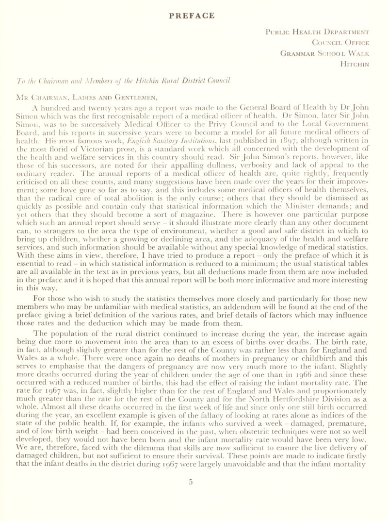 PREFACE Public Health Department Council Office Grammar School Walk Hitchin To l/n ( /minium and Members of the Hitchin Rural District Council Mr Chairman, Ladies and Gentlemen, A hundred and twenty years ago a report was made lo the General Board of Health by Dr John Simon which was the first recognisable report of a medical officer of health. Dr Simon, later Sir John Simon, was to be successively Medical Officer to the Privy Council and to the Local Government Board, and his reports in successive years were to become a model for all future medical officers of health. 11 is most famous work, English Sanitary Institutions, last published in 1897, although written in the most florid of Victorian prose, is a standard work which all concerned with the development of the health and welfare services in this country should read. Sir John Simon’s reports, however, like those of his successors, are noted for their appalling dullness, verbosity and lack of appeal to the ordinary reader. J he annual reports of a medical officer of health are, quite rightly, frequently criticised on all these counts, and many suggestions have been made over the years for their improve- ment; some have gone so far as to say, and this includes some medical officers of health themselves, that the radical cure of total abolition is the only course; others that they should be dismissed as quickly as possible and contain only that statistical information which the Minister demands; and yet others that they should become a sort of magazine. There is however one particular purpose which such an annual report should serve - it should illustrate more clearly than any other document can, to strangers to the area the type of environment, whether a good and safe district in which to bring up children, whether a growing or declining area, and the adequacy of the health and welfare services, and such information should be available without any special knowledge of medical statistics. With these aims in view, therefore, 1 have tried to produce a report - only the preface of which it is essential to read - in which statistical information is reduced to a minimum; the usual statistical tables are all available in the text as in previous years, but all deductions made from them are now included in the preface and it is hoped that this annual report will be both more informative and more interesting in this way. For those who wrish to study the statistics themselves more closely and particularly for those new members who may be unfamiliar with medical statistics, an addendum will be found at the end of the preface giving a brief definition of the various rates, and brief details of factors which may influence those rates and the deduction which may be made from them. The population of the rural district continued to increase during the year, the increase again being due more to movement into the area than to an excess of births over deaths. The birth rate, in fact, although slightly greater than for the rest of the County was rather less than for England and Wales as a whole. There were once again no deaths of mothers in pregnancy or childbirth and this serves to emphasise that the dangers of pregnancy are now very much more to the infant. Slightly more deaths occurred during the year of children under the age of one than in 1966 and since these occurred with a reduced number of births, (his had the effect of raising the infant mortality rate. The rate for 1967 was, in fact, slightly higher than for the rest of England and Wales and proportionately much greater than the rate for the rest of the County and for the North Hertfordshire Division as a whole. Almost all these deaths occurred in the first week of life and since only one still birth occurred during the year, an excellent example is given of the fallacy of looking at rates alone as indices of the state of the public health. If, for example, the infants who survived a week damaged, premature, and of low birth weight - had been conceived in the past, when obstetric techniques were not so well developed, they would not have been born and the infant mortality rate would have been very low. We are, therefore, faced with the dilemma that skills are now sufficient to ensure the live delivery of damaged children, but not sufficient to ensure their survival. These points are made to indicate firstly that the infant deaths in the district during 1967 were largely unavoidable and that the infant mortality