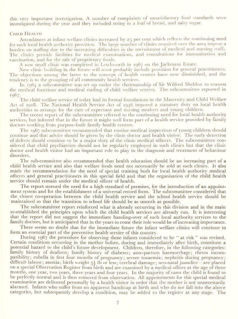 this very important investigation. A number of complaints of unsatisfactory food standards were investigated during the year and they included string in a loal o( bread, and salty sugar. Child Health Attendances at infant welfare clinics increased by 25 per cent which reflects the continuing need for such local health authority provision. The large number of clinics required over the area impose a burden on staffing due to the increasing difficulties in the recruitment of medical and nursing staffs. The clinics provide facilities for medical examinations, and consultations for immunisation and vaccination, and for the sale of proprietary foods. A new small clinic was completed in Letchworth in 1967 on the Jackmans Estate. New clinic building in the future will most probably include provision for general practitioners. The objections among the latter to the concept of health centres have now diminished, and the tendency is to the grouping of all community health services. In 1964 a subcommittee was set up under the chairmanship of Sir Wilfred Sheldon to reassess the medical functions and medical staffing of child welfare centres. The subcommittee reported in 1967- The child welfare service of today had its formal foundations in the Maternity and Child Welfare Act of 1918. The National Health Service Act of 1946 imposed a statutory duty on local health authorities to arrange for the care of expectant and nursing mothers and young children. The recent report of the subcommittee referred to the continuing need for local health authority services, but inferred that in the future it might well form part of a health service provided by family doctors working from purpose-built family health centres. The 1967 subcommittee recommended that routine medical inspections of young children should continue and that advice should be given by the clinic doctor and health visitor. The early detection of defects should continue to be a major duty of the clinic medical officers. The subcommittee con- sidered that child psychiatrists should not be regularly employed in such clinics but that the clinic doctor and health visitor had an important role to play in the diagnosis and treatment of behaviour disorders. The sub-committee also recommended that health education should be an increasing part of a child health service and also that welfare foods need not necessarily be sold at such clinics. It also made the recommendation for the need of special training both for local health authority medical officers and general practitioners in this special field and that the organisation of the child health service should remain under the medical officer of health. The report stressed the need for a high standard of premises, for the introduction of an appoint- ment system and for the establishment of a universal record form. The subcommittee considered that the closest co-operation between the child health service and the school health service should be maintained so that the transition to school life should be as smooth as possible. The subcommittee report reinforced what is already occurring in this division and in the main re-established the principles upon which the child health services are already run. It is interesting that the report did not suggest the immediate handing-over of such local authority services to the family doctors, but it anticipated that in the years to come their role would be of increasing importance. There seems no doubt that for the immediate future the infant welfare clinics will continue to form an essential part of the preventive health service of this country. During 1967 the procedure for observing those infants considered to be “ at risk ” was revised. Certain conditions occurring in the mother before, during and immediately after birth, constitute a potential hazard to the child’s future development. Children, therefore, in the following categories: family history of deafness; family history of diabetes; ante-partum haemorrhage; rhesus incom- patibility; rubella in first four months of pregnancy; severe toxaemia; nephritis during pregnancy; difficult labour; anoxia; birth weight 5^ lb or less; cerebral damage; neo-natal jaundice - are placed on a special Observation Register from birth and are examined by a medical officer at the age of three months, one year, two years, three years and four years. In the majority of cases the child is found to be perfectly normal and is then removed from observation. All appointments for this special medical examination are delivered personally by a health visitor in order that the mother is not unnecessarily alarmed. Infants who suffer from no apparent handicap at birth and who do not fall into the above categories, but subsequently develop a condition, may be added to the register at any stage. The