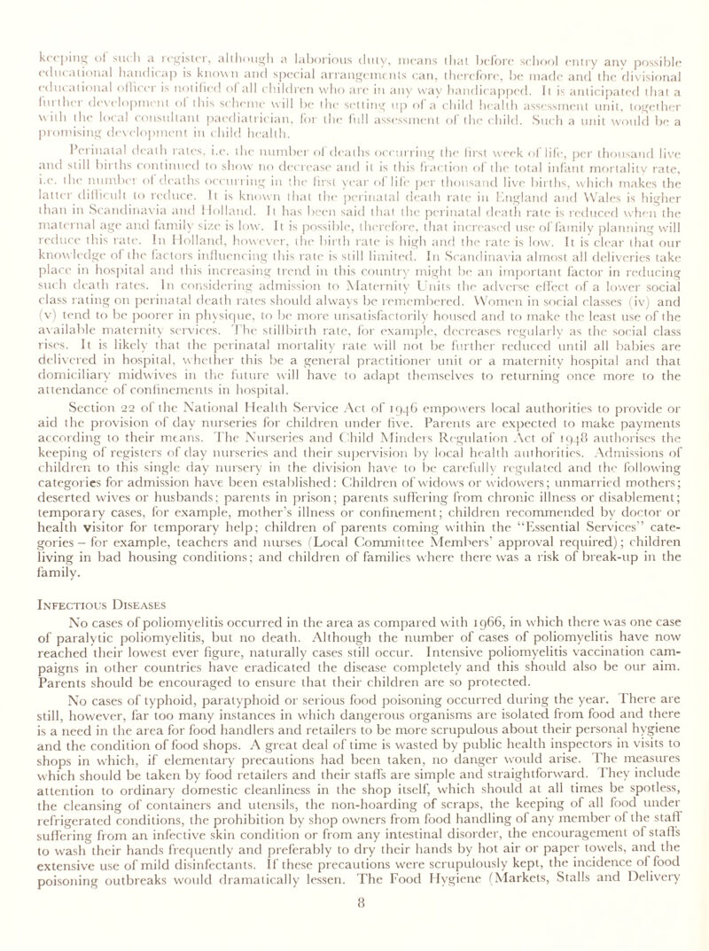 keeping of such .1 lcgistei, although a laborious duty, means that before school entry any possible educational handicap is known and special arrangements can, therefore, be made and the divisional educational officer is notified of all children who are in any way handicapped. It is anticipated that a fui iher development of this scheme w ill lie the setting up of a child health assessment unit, together wuh the local consultant paediatrician, for the full assessment ol the child. Such a unit would be a promising development in child health. Perinatal death rates, i.e. the number of deaths occurring the first w^eek of life, per thousand live and still births continued to show no decrease and it is this fraction of the total infant mortality rate, i.e. the number of deaths occurring in the first year of life per thousand live births, which makes the latter difficult to reduce. It is known that the perinatal death rate in England and Wales is higher than in Scandinavia and 1 Iolland. It has been said that the perinatal death rate is reduced when the maternal age and family size is low. It is possible, therefore, that increased use of family planning will reduce this rate. In Holland, however, the birth rate is high and the rate is low. It is clear that our knowledge of the factors influencing this rate is still limited. In Scandinavia almost all deliveries take place in hospital and this increasing trend in this country might be an important factor in reducing such death rates. In considering admission to Maternity Units the adverse effect of a lower social class rating on perinatal death rates should always be remembered. Women in social classes (iv) and (v) tend to be poorer in physique, to be more unsatisfactorily housed and to make the least use of the available maternity services. The stillbirth rate, for example, decreases regularly as the social class rises. It is likely that the perinatal mortality rate will not be further reduced until all babies are delivered in hospital, whether this be a general practitioner unit or a maternity hospital and that domiciliary midwives in the future will have to adapt themselves to returning once more to the attendance of confinements in hospital. Section 22 of the National Health Service Act of 1946 empowers local authorities to provide or aid the provision of day nurseries for children under five. Parents are expected to make payments according to their means. The Nurseries and Child Minders Regulation Act of 1948 authorises the keeping of registers of day nurseries and their supervision by local health authorities. Admissions of children to this single day nursery in the division have to be carefully regulated and the following categories for admission have been established: Children of widows or widowers; unmarried mothers; deserted wives or husbands; parents in prison; parents suffering from chronic illness or disablement; temporary cases, for example, mother’s illness or confinement; children recommended by doctor or health visitor for temporary help; children of parents coming within the “Essential Services” cate- gories- for example, teachers and nurses (Local Committee Members’ approval required); children living in bad housing conditions; and children of families where there was a risk of break-up in the family. Infectious Diseases No cases of poliomyelitis occurred in the area as compared with 1966, in which there was one case of paralytic poliomyelitis, but no death. Although the number of cases of poliomyelitis have now reached their lowest ever figure, naturally cases still occur. Intensive poliomyelitis vaccination cam- paigns in other countries have eradicated the disease completely and this should also be our aim. Parents should be encouraged to ensure that their children are so protected. No cases of typhoid, paratyphoid or serious food poisoning occurred during the year. There are still, however, far too many instances in which dangerous organisms are isolated from food and there is a need in the area for food handlers and retailers to be more scrupulous about their personal hygiene and the condition of food shops. A great deal of time is wasted by public health inspectors in visits to shops in which, if elementary precautions had been taken, no danger would arise. The measures which should be taken by food retailers and their staffs are simple and straightforward. 1 hey include attention to ordinary domestic cleanliness in the shop itself, which should at all times be spotless, the cleansing of containers and utensils, the non-hoarding of scraps, the keeping of all food under refrigerated conditions, the prohibition by shop owners from food handling of any member ol the staff suff ering from an infective skin condition or from any intestinal disorder, the encouragement of staff's to wash their hands frequently and preferably to dry their hands by hot air or paper towels, and the extensive use of mild disinfectants. If these precautions were scrupulously kept, the incidence ol food poisoning outbreaks would dramatically lessen. The Food Hygiene (Markets, Stalls and Delivery