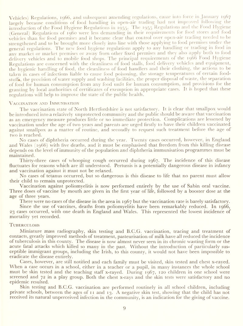 Vehicles) Regulations, 1966, and subsequent amending regulations, came into force in January 1967 largely because conditions of food handling in open-air trading had not improved following the introduction of the Food Hygiene Regulations in 1955. The 1955 Regulations and the food Hygiene (General) Regulations of i960 were less demanding in their requirements for food stores and food vehicles than for food premises and it became clear that control over open-air trading needed to be strengthened and to be brought mote closely into line with those applying to food premises under the general regulations. The new food hygiene regulations apply to any handling or trading in food in any market or market premises or away from other fixed premises and they also apply both to food delivery vehicles and to mobile food shops. The principal requirements of the 1966 food Hygiene Regulations are concerned with the cleanliness of food stalls, food delivery vehicles and equipment, the hygienic handling of food, the cleanliness of food handlers and their clothing, the actions to be taken in cases of infections liable to cause food poisoning, the storage temperatures of certain food- stuffs, the provision of water supply and washing facilities, the proper disposal of waste, the separation of food for human consumption from any food unfit for human consumption, and provisions for the granting by local authorities of certificates of exemption in appropriate cases. It is hoped that these regulations will help to improve the state of the public health. Vaccination and Immunisation The vaccination state of North Hertfordshire is not satisfactory. It is clear that smallpox would be introduced into a relatively unprotected community and the public should be aware that vaccination as an emergency measure produces little or no immediate protection. Complications are lessened by vaccination under the age of two years and parents are urged firstly to have their children vaccinated against smallpox as a matter of routine, and secondly to request such treatment before the age of two is reached. No cases of diphtheria occurred during the year. Twenty cases occurred, however, in England and Wales (1966) with five deaths, and it must be emphasised that freedom from this killing disease depends on the level of immunity of the population and diphtheria immunisation programmes must be maintained. Thirty-three cases of whooping cough occurred during 1967. The incidence of this disease fluctuates for reasons which are ill understood. Pertussis is a potentially dangerous disease in infancy and vaccination against it must not be relaxed. No cases of tetanus occurred, but so dangerous is this disease to life that no parent must allow their child to remain unprotected. Vaccination against poliomyelitis is now performed entirely by the use of Sabin oral vaccine. Three doses of vaccine by mouth are given in the first year of life, followed by a booster dose at the age of three years. There were no cases of the disease in the area in 1967 but the vaccination rate is barely satisfactory. Since the use of vaccines, deaths from poliomyelitis have been remarkably reduced. In 1966, 23 cases occurred, with one death in England and Wales. This represented the lowest incidence of mortality yet recorded. Tuberculosis Miniature mass radiography, skin testing and B.C.G. vaccination, tracing and treatment of contacts, greatly improved methods of treatment, pasteurisation of milk have all reduced the incidence of tuberculosis in this county. The disease is now almost never seen in its chronic wasting form or the acute fatal attacks which killed so many in the past. Without the introduction of particularly sus- ceptible immigrant groups, including the Irish, to this county, it would not have been impossible to eradicate the disease entirely. Cases, however, are still notified and each family must be visited, skin tested and chest x-rayed. When a case occurs in a school, either in a teacher or a pupil, in many instances the whole school must be skin tested and the teaching staff x-rayed. During 1967, 120 children in one school were screened and 72 in a play group. Both the chest x-rays and the skin tests were satisfactory and no epidemic resulted. Skin testing and B.C.G. vaccination are performed routinely in all school children, including private schools, between the ages of 11 and 13. A negative skin test, showing that the child has not received its natural unperceived infection in the community, is an indication for the giving of vaccine.