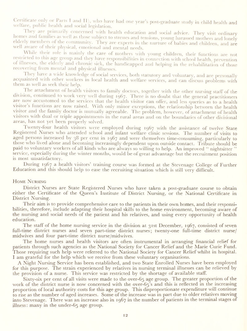 had one year s post-graduate study in child health and Certificate only or Parts I and II), who have welfare, public health and social legislation. 1 hey are primarily concerned with health education and social advice. They visit ordinary homes and families as well as those subject to stresses and tensions, young harassed mothers and lonely rld( 11\ mtmbeis ol the community. 1 hey are experts in the nurture of babies and children, and are well aware ol their physical, emotional and mental needs. While their role is mainly the care of mothers with young children, their functions are not restricted to this age group and they have responsibilities in connection with school health, prevention of illnesses, the elderly and chronic sick, the handicapped and helping in the rehabilitation of those recovering from mental and physical illnesses. I lu \ ha\ t a vide knowledge of social services, both statutory and voluntary, and are personally acquainted with othei woikers in local health and welfare services, and can discuss problems with them as well as seek their help. I he attachment of health visitors to family doctors, together with the other nursing staff of the division, continued to work very well during 1967. There is no doubt that the general practitioners are now accustomed to the services that the health visitor can offer, and less queries as to a health visitor s functions arc now raised. With only minor exceptions, the relationship between the health visitor and the family doctor is mutually agreeable. The problem, however, of attachment of health visitors with dual or triple appointments in the rural areas and on the boundaries of other divisional areas, has not yet been properly solved. Twenty-four health visitors were employed during 1967 with the assistance of twelve State Registered Nurses who attended school and infant welfare clinic sessions. The number of visits to aged persons increased by 38 per cent in 1967 and wrere themselves time-consuming, particularly to those who lived alone and becoming increasingly dependent upon outside contact. Tribute should be paid to voluntary workers of all kinds who are always so willing to help. An improved “ nightsitter ” service, especially during the winter months, would be of great advantage but the recruitment position is most unsatisfactory. During 1967 a health visitors’ training course was formed at the Stevenage College of Further Education and this should help to ease the recruiting situation which is still very difficult. Home Nursing District Nurses are State Registered Nurses who have taken a post-graduate course to obtain either the Certificate of the Queen’s Institute of District Nursing, or the National Certificate in District Nursing. Their aim is to provide comprehensive care to the patients in their own homes, and their responsi- bilities, therefore, include adapting their hospital skills to the home environment, becoming aware of the nursing and social needs of the patient and his relatives, and using every opportunity of health education. The staff of the home nursing service in the division at 31st December, 1967, consisted of seven full-time district nurses and seven part-time district nurses; twenty-one full-time district nurse/ midwives and four part-time district nurse/midwives. The home nurses and health visitors are often instrumental in arranging financial relief for patients through such agencies as the National Society for Cancer Relief and the Marie Curie Fund. Those requiring such help were referred to the National Society for Cancer Relief whilst in hospital. I am grateful for the help which we receive from these voluntary organisations. A Night Nursing Service has been established, and two State Enrolled Nurses have been employed for this purpose. The strain experienced by relatives in nursing terminal illnesses can be relieved by the provision of a nurse. This service was restricted by the shortage of available staff. Sixty-six per cent of all visits were made to the over-65 age group. The greater proportion of the work of the district nurse is now concerned with the over-65’s and this is reflected in the increasing proportion of local authority costs for this age group. This disproportionate expenditure will continue to rise as the number of aged increases. Some of the increase was in part due to older relatives moving into Stevenage. There was an increase also in 1967 in the number of patients in the terminal stages of illness: many in the under-65 age group.