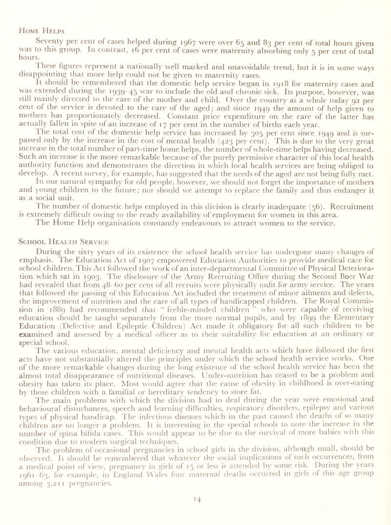 Home Helps Seventy per cent of cases helped during 1967 were over 65 and 83 per cent of total hours given was to this group. In contrast, 16 per cent of cases were maternity absorbing only 5 per cent of total hours. 1 hese figures represent a nationally well marked and unavoidable trend, but it is in some ways disappointing that more help could not be given to maternity cases. It should be remembered that the domestic help service began in 1918 for maternity cases and was extended during the 1939-45 war to include the old and chronic sick. Its purpose, however, was still mainly directed to the care of the mother and child. Over the country as a whole today 92 per cent ol the service is devoted to the care of the aged; and since 1949 the amount of help given to mothers has proportionately decreased. Constant price expenditure on the care of the latter has actually fallen in spite of an increase of 17 per cent in the number of births each year. I he total cost of the domestic help service has increased by 305 per cent since 1949 and is sur- passed only by the increase in the cost of mental health (423 per cent). This is due to the very great increase in the total number of part-time home helps, the number of whole-time helps having decreased. Such an increase is the more remarkable because of the purely permissive character of this local health authority function and demonstrates the direction in which local health services are being obliged to develop. A recent survey, for example, has suggested that the needs of the aged are not being fully met. In our natural sympathy for old people, however, we should not forget the importance of mothers and young children to the future; nor should we attempt to replace the family and thus endanger it as a social unit. T he number of domestic helps employed in this division is clearly inadequate (56). Recruitment is extremely difficult owing to the ready availability of employment for women in this area. The Home Help organisation constantly endeavours to attract women to the service. School Health Service During the sixty years of its existence the school health service has undergone many changes of emphasis. The Education Act of 1907 empowered Education Authorities to provide medical care for school children. This Act followed the work of an inter-departmental Committee of Physical Deteriora- tion which sat in 1903. The disclosure of the Army Recruiting Office during the Second Boer War had revealed that from 48-60 per cent of all recruits were physically unfit for army service. The years that followed the passing of this Education Act included the treatment of minor ailments and defects, the improvement of nutrition and the care of all types of handicapped children. The Royal Commis- sion in 1889 had recommended that “ feeble-minded children ” who were capable of receiving education should be taught separately from the more normal pupils, and by 1899 the Elementary Education (Defective and Epileptic Children) Act made it obligatory for all such children to be examined and assessed by a medical officer as to their suitability for education at an ordinary or special school. The various education, mental deficiency and mental health acts which have followed the first acts have not substantially altered the principles under which the school health service works. One of the more remarkable changes during the long existence of the school health service has been the almost total disappearance of nutritional diseases. Under-nutrition has ceased to be a problem and obesity has taken its place. Most would agree that the cause of obesity in childhood is over-eating by those children with a familial or hereditary tendency to store fat. The main problems with which the division had to deal during the year were emotional and behavioural disturbances, speech and learning difficulties, respiratory disorders, epilepsy and various types of physical handicap. The infectious diseases which in the past caused the deaths of so many children are no longer a problem. It is interesting in the special schools to note the increase in the number of spina bifida cases. This would appear to be due to the survival of more babies with this condition due to modern surgical techniques. The problem of occasional pregnancies in school girls in the division, although small, should be observed. It should lie remembered that whatever the social implications of such occurrences, from a medical point of view, pregnancy in girls of 15 or less is attended by some risk. During the years 1961-63, for example, in England Wales four maternal deaths occurred in girls of this age group among 3,211 pregnancies.