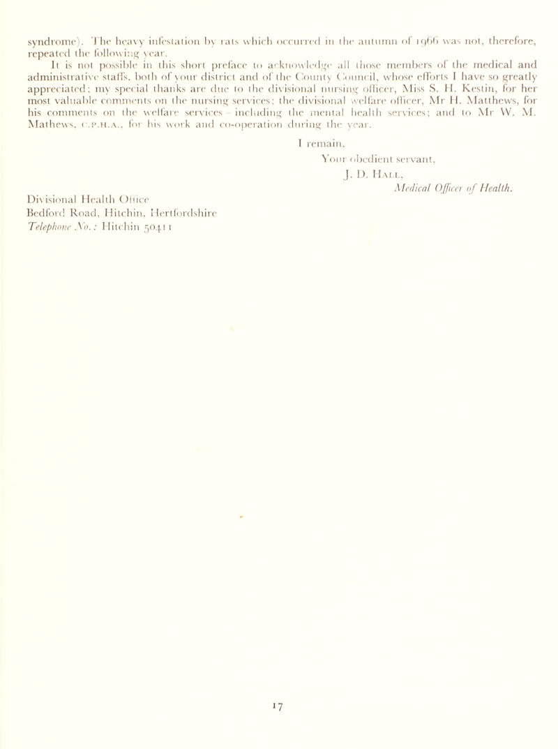 syndrome). The heavy infestation by rats which occurred in the autumn of 1966 was not, therefore, repeated the following year. It is not possible in this short preface to acknowledge all those members of the medical and administrative staffs, both of your district and of the County Council, whose efforts I have so greatly appreciated; my special thanks are due to the divisional nursing officer, Miss S. H. Kestin, for her most valuable comments on the nursing services; the divisional welfare officer, Mr II. Matthews, for his comments on the welfare services including the mental health services; and to Mr W. M. Mathews, o.p.h.a.. for his work and co-operation during the year. I remain, Your obedient servant, J. D. Hall, Medical Officer of Health. Divisional Health Office Bedford Road, Hitchin. Hertfordshire Telephone A0.: Hitchin 5041 1