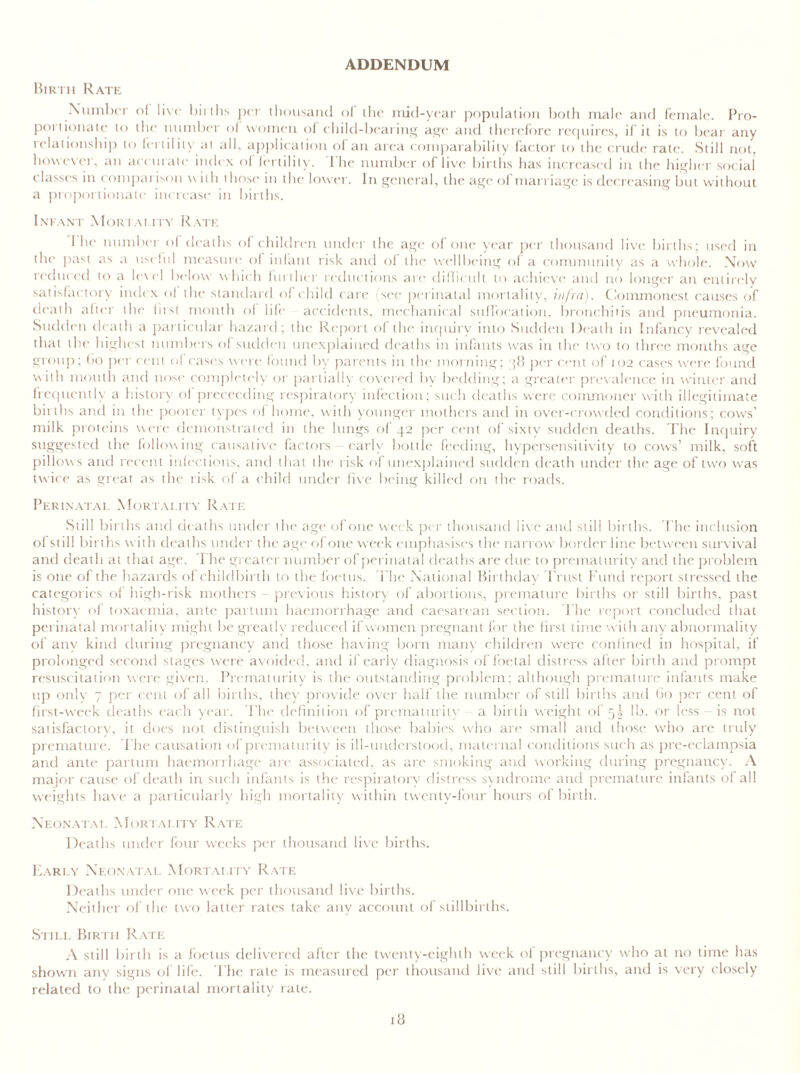 ADDENDUM Birth Rate Number ol live births per thousand of the mid-year population both male and female. Pro- portionate to the number ol women of child-bearing age and therefore requires, if it is to bear any relationship to fertility at all. application ol an area comparability factor to the crude rate. Still not, however, an accurate index ol fertility. 1 he number of live births has increased in the higher social classes in comparison with those in the lower. In general, the age of marriage is decreasing but without a proportionate increase in births. Infant Mortality Rate 1 he number ol deaths ol children under the age ol one year per thousand live births; used in the past as a useful measure of infant risk and ol the wellbeing of a community as a whole. Now reduced to a level below which further reductions are difficult to achieve and no longer an entirely satisfactory index of the standard of child care (see perinatal mortality, infra). Commonest causes of death alter the first month ol life accidents, mechanical suffocation, bronchitis and pneumonia. Sudden death a particular hazard; the Report of the inquiry into Sudden Death in Infancy revealed that the highest numbers of sudden unexplained deaths in infants was in the two to three months age group; bo per cent of cases were found by parents in the morning; 38 per cent of 102 cases were found with mouth and nose completely or partially covered by bedding; a greater prevalence in winter and frequently a history ol proceeding respiratory infection; such deaths were commoner with illegitimate births and in the poorer types ol home, with younger mothers and in over-crowded conditions; cows’ milk proteins were demonstrated in the lungs of 42 per cent of sixty sudden deaths. The Inquiry suggested the following causative factors early bottle feeding, hypersensitivity to cows’ milk, soft pillow s and recent infections, and that the risk of unexplained sudden death under the age of two was twice as great as the risk of a child under five being killed on the roads. Perinatal Mortality Rate Still births and deaths under the age of one week per thousand live and still births. The inclusion of still births with deaths under the age of one week emphasises the narrow border line between survival and death at that age. The greater number of perinatal deaths are due to prematurity and the problem is one of the hazards of childbirth to the foetus. The National Birthday Trust Fund report stressed the categories of high-risk mothers - previous history of abortions, premature births or still births, past history of toxaemia, ante partum haemorrhage and caesarean section. The report concluded that perinatal mortality might be greatly reduced if women pregnant for the first time with any abnormality of any kind during pregnancy and those having born many children were confined in hospital, if prolonged second stages were avoided, and if early diagnosis of foetal distress after birth and prompt resuscitation were given. Prematurity is the outstanding problem; although premature infants make up only 7 per cent of all births, they provide over half the number of still births and Go per cent of first-week deaths each year. The definition of prematurity a birth weight of 5^ lb. or less is not satisfactory, it does not distinguish between those babies who are small and those who are truly premature. The causation of prematurity is ill-understood, maternal conditions such as pre-eclampsia and ante partum haemorrhage are associated, as are smoking and working during pregnancy. A major cause of death in such infants is the respiratory distress syndrome and premature infants of all weights have a particularly high mortality w ithin twenty-four hours of birth. Neonatal Mortality Rate Deaths under four weeks per thousand live births. Early Neonatal Mortality Rate Deaths under one week per thousand live births. Neither of the two latter rates take any account of stillbirths. Still Birth Rate A still birth is a foetus delivered after the twenty-eighth week of pregnancy who at no time has showm any signs of life. The rale is measured per thousand live and still births, and is very closely related to the perinatal mortality rate.