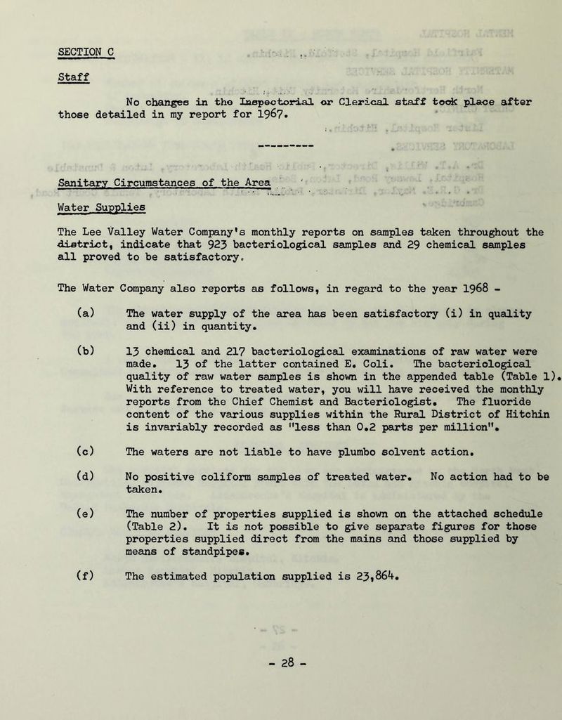 SECTION C Staff No changes in the Inspectorial or Clerical staff took place after those detailed in my report for 1967. Sanitary Circumstances of the Area Water Supplies The Lee Valley Water Company's monthly reports on samples taken throughout the •district, indicate that 923 bacteriological samples and 29 chemical samples all proved to be satisfactory. The Water Company also reports as follows, in regard to the year 1968 - (a) The water supply of the area has been satisfactory (i) in quality and (ii) in quantity. (b) 13 chemical and 217 bacteriological examinations of raw water were made. 13 of the latter contained E. Coli. The bacteriological quality of raw water samples is shown in the appended table (Table 1). With reference to treated water, you will have received the monthly reports from the Chief Chemist and Bacteriologist* The fluoride content of the various supplies within the Rural District of Hitchin is invariably recorded as less than 0.2 parts per million. (c) The waters are not liable to have plumbo solvent action. (d) No positive coliform samples of treated water. No action had to be taken. (e) The number of properties supplied is shown on the attached schedule (Table 2). It is not possible to give separate figures for those properties supplied direct from the mains and those supplied by means of standpipes. (f) The estimated population supplied is 23*864.