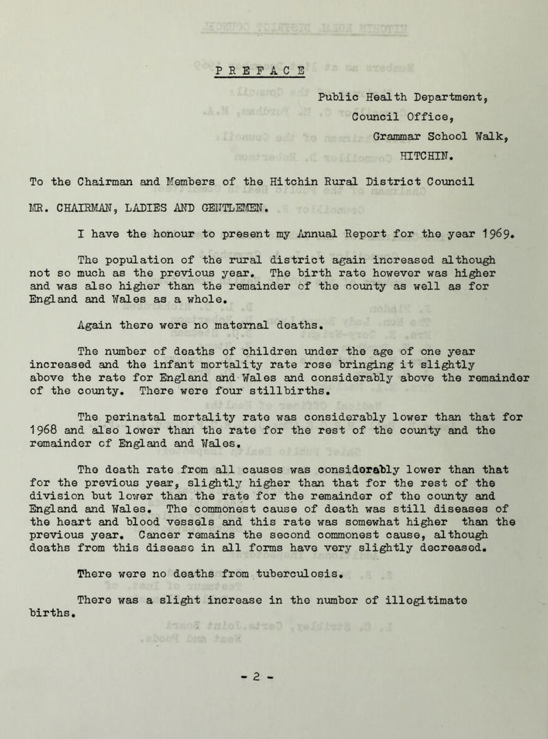 PEEFAC E Public Health Department, Council Office, Grammar School Walk, HITCHIN. To the Chairman and Members of the Hitchin Rural District Council MR. CHAIRMAN, LADIES AND GENTLEMEN. I have the honour to present my Annual Report for the year 19^9* The population of the rural district again increased although not so much as the previous year. The birth rate however was higher and was also higher than the remainder of the county as well as for England and Wales as a whole. Again there were no maternal deaths. The number of deaths of children under the age of one year increased and the infant mortality rate rose bringing it slightly above the rate for England and Wales and considerably above the remainder of the county. There were four stillbirths. The perinatal mortality rate was considerably lower than that for 1968 and also lower than the rate for the rest of the county and the remainder of England and Wales. The death rate from all causes was considerably lower than that for the previous year, slightly higher than that for the rest of the division but lower than the rate for the remainder of the county and England and Wales. The commonest cause of death was still diseases of the heart and blood vessels and this rate was somewhat higher than the previous year. Cancer remains the second commonest cause, although deaths from this disease in all forms have very slightly decreased. There were no deaths from tuberculosis. There was a slight increase in the number of illegitimate births