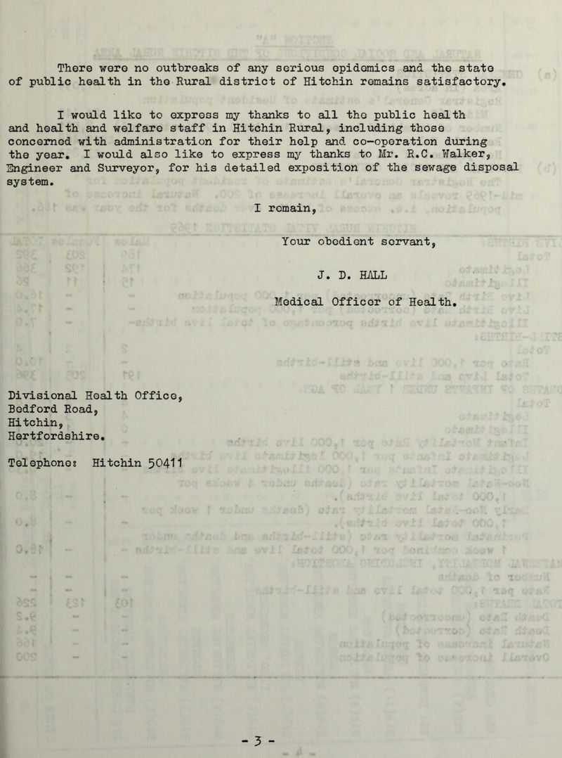 There were no outbreaks of any serious epidemics and the state of public health in the Rural district of Hitchin remains satisfactory. I would like to express my thanks to all the public health and health and welfare staff in Hitchin Rural, including those concerned with administration for their help and co-operation during the year. I would also like to express my thanks to Mr. R.C. Walker, Engineer and Surveyor, for his detailed exposition of the sewage disposal system. I remain, Your obedient servant, J. D. HALL Medical Officer of Health. Divisional Health Office, Bedford Road, Hitchin, Hertfordshire• Telephones Hitchin 50411