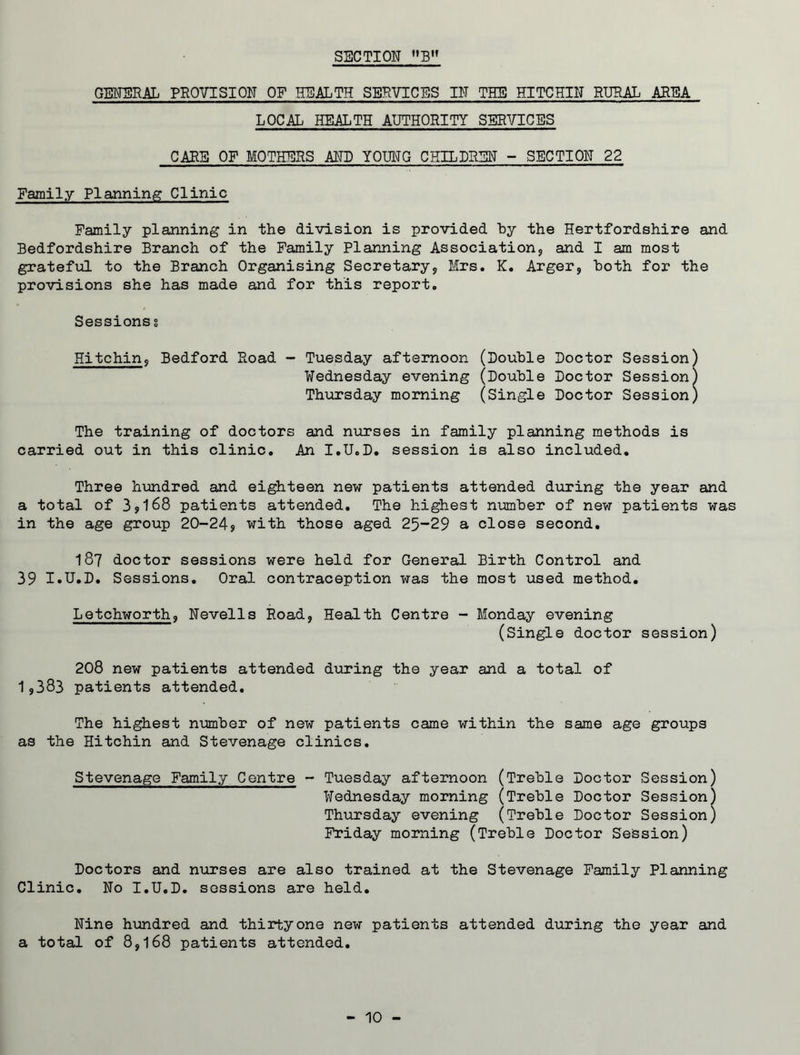 SECTION B GENERAL PROVISION OF HEALTH SERVICES IN THE HITCHIN RURAL AREA LOCAL HEALTH AUTHORITY SERVICES CARE OF MOTHERS AND YOUNG CHILDREN - SECTION 22 Family Planning Clinic Family planning in the division is provided by the Hertfordshire and Bedfordshire Branch of the Family Planning Association* and I am most grateful to the Branch Organising Secretary* Mrs. K. Arger* both for the provisions she has made and for this report. Sessions s Hitchin* Bedford Road - Tuesday afternoon (Double Doctor Session) Wednesday evening (Double Doctor Session Thursday morning (Single Doctor Session The training of doctors and nurses in family planning methods is carried out in this clinic. An I.U.D. session is also included. Three hundred and eighteen new patients attended during the year and a total of 3*168 patients attended. The highest number of new patients was in the age group 20-24? with those aged 25-29 a close second. I87 doctor sessions were held for General Birth Control and 39 I.U.D. Sessions. Oral contraception was the most used method. Letchworth, Nevells Road, Health Centre - Monday evening (Single doctor session) 208 new patients attended during the year and a total of 19383 patients attended. The highest number of new patients came within the same age groups as the Hitchin and Stevenage clinics. Stevenage Family Centre - Tuesday afternoon (Treble Doctor Session) Wednesday morning (Treble Doctor Session) Thursday evening (Treble Doctor Session) Friday morning (Treble Doctor Session) Doctors and nurses are also trained at the Stevenage Family Planning Clinic. No I.U.D. sessions are held. Nine hundred and thirty one new patients attended during the year and a total of 8*168 patients attended.