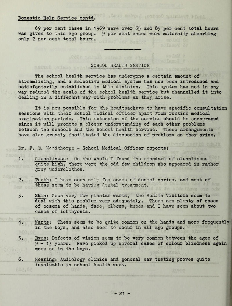 Domestic Help Service contd. 69 per cent cases in 1969 were over 65 and 85 per cent total hours was given to this age group. 9 per cent cases were maternity absorbing only 2 per cent total hours. SCHOOL HEALTH SERVICE The school health service has undergone a certain amount of streamlining, and a selective medical system has now been introduced and satisfactorily established in this division. This system has not in any way reduced the scale of the school health service but channelled it into dealing in a different way with problems as they arise. It is now possible for the headteachers to have specific consultation sessions with thoir school medical officer apart from routine medical examination periods. This extension of the service should bo encouraged since it will promote a closer understanding of each other problems between the schools and the school health service. These arrangements have also greatly facilitated the discussion of problems as they arise. Dr. F. D. Voodthorpe - School Medical Officer reportss 1. Cleanlinessg On the whole I found the standard of cleanliness quite high, there wore the odd few childron who appeared in rather grey underclothes. 2. Teethg I have seen on'*7 few cases of dental caries, and most of those seem to be having dental treatment. 3. Skin; Soon very few plantar warts, the Health Visitors scorn to deal with this problem very adequately. There are plenty of cases of eczema of hands, face, elbows, knees and I have scon about two eases of ichthyosis. 4. Warts; These seem to bo quite common on the hands and more frequently in the boys, and also seem to occur in all ago groups, 5. Eyes; Defects of vision seem to bo very common between the ages of 9-13 years. Have picked up several cases of colour blindness again more so in the boys. 6. Hearings Audiology clinics and gonoral ear testing proves quite invaluable in school health work.