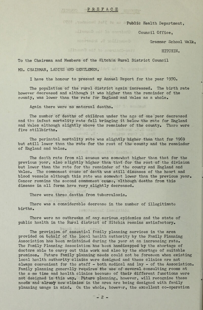 PREFACE Public Health Department, Council Office, Grammar School Walk, HITCHIN. To the Chairman and Members of the Hitchin Rural District Council MRo CHAIRMAN, LADIES MD GENTLEMEN. I have the honour to present my Annual Report for the year 1970. The population of the rural district again increased. The birth rate howevei- decreased and although it was higher than the remainder of the county, was lower than the rate for England and Wales as a whole. Again there were no maternal deaths. The number of deaths of children under the age of one year decreased and the infant mortality rate fell bringing it below the rate for England and V/ales although slightly above the remainder of the county. There were five stillbirths. The perinatal mortality rate was slightly higher than that for 19^9 but still lower than the rate for the rest of the county and the remainder of England and Wales, The death rate from all causes was somewhat higher than that for the previous year, also slightly higher than that for the rest of the division but lower than the rate for the remainder of the county and England and Wales, The commonest cause of death was still diseases of the heart and blood vessels although this rate was somewhat lower than the previous year. Cancer remains the second commonest cause, although deaths from this disease in all forms have very slightly decreased. There were three deaths from tuberculosis. There was a considerable decrease in the number of illegitimate births. There were no outbreaks of any serious epidemics and the state of public health in the Rural district of Hitchin remains satisfactory. The provision of essential family planning services in the area provided on behalf of the local health authority by the Family Planning Association has been maintained during the year at an increasing rate. The Family Planning Association has been handicapped by the shortage of doctors able to carry out this work and also by the shortage of suitable premises. Future family planning needs could not be foreseen when existing local health authority clinics were designed and these clinics are not always convenient for the staff - both medical and lay - of the Association, Family planning generally requires the use of several consulting rooms at the s-me time and health clinics because of their different functions were not designed in this v;ay. Future planning, hov/ever, will recognise these needs and alreac^ nev; clinics in the area are being designed with family planning usage in mind. On the whole, however, the excellent co-operation