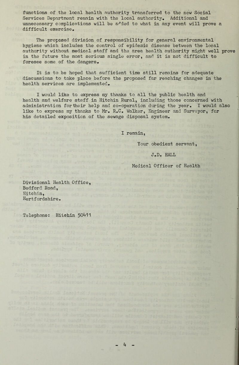 functions of the local health authority transferred to the new Social Services Department remain with the local authority. Additional and unnecessary complications will be af’ded to what in any event will prove a difficult exercise. The proposed division of responsibility for general environmental hygiene which includes the control of epidemic disease between the local authority without medical staff and the area health authority might v/ell prove in the future the most serious single error, and it is not difficult to foresee some of the dangers. It is to be hoped that sufficient time still remains for adequate discussions to take place before the proposed far reaching changes in the health services are implemented, I would like to express my thanks to all the public health and health and v/elfare staff in Hitchin Rural, including those concerned with administration for their help and co-operation during the year. I would also like to express my thanks to Mr. R.C, V/allcer, Engineer and Surveyor, fcr his detailed exposition of the sewage disposal system. I remain. Your obedient servant, J.D, HALL Medical Officer of Health Divisional Health Office, Bedford Road, Hitchin, Hertfordshire. Telephone: Hitchin 50^11