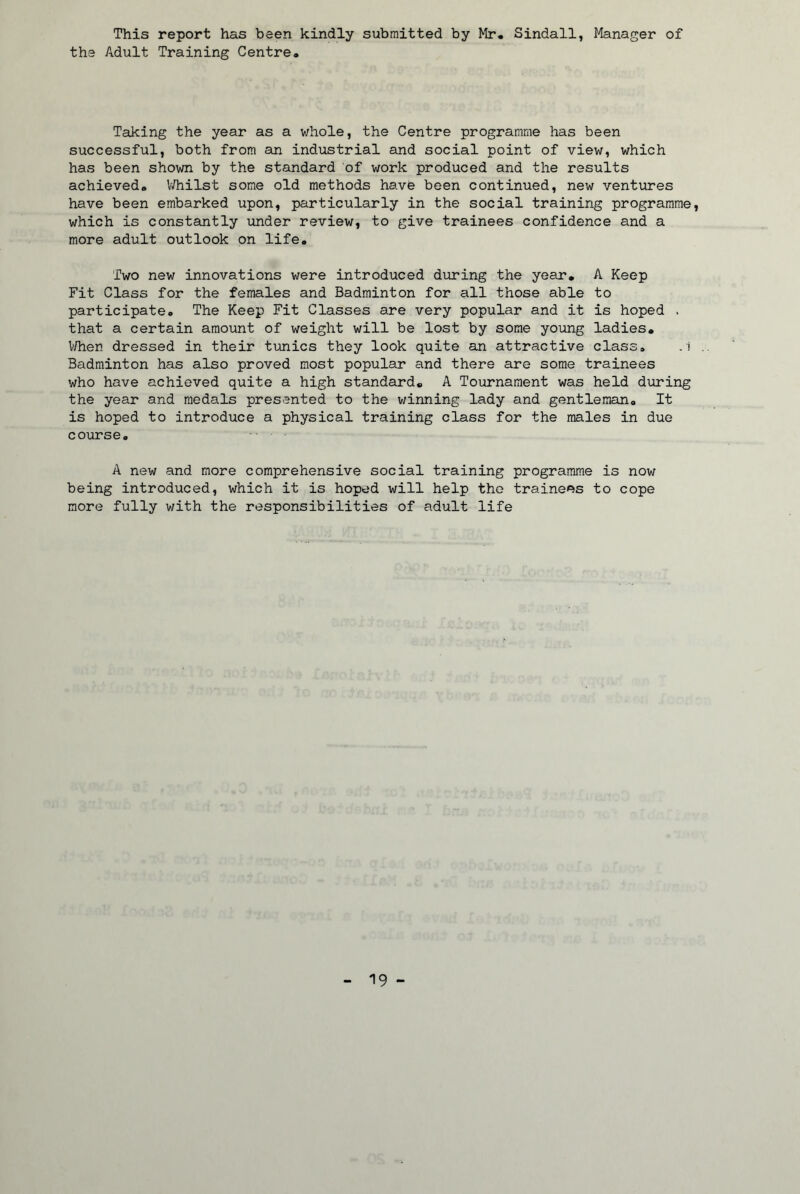 This report has been kindly submitted by Mr. Sindall, Manager of the Adult Training Centre. Taking the year as a whole, the Centre programme has been successful, both from an industrial and social point of view, which has been shown by the standard of work produced and the results achieved. IVhilst some old methods have been continued, new ventures have been embarked upon, particularly in the social training programme, which is constantly under review, to give trainees confidence and a more adult outlook on life. Two new innovations were introduced during the year. A Keep Fit Class for the females and Badminton for all those able to participate. The Keep Fit Classes are very popular and it is hoped . that a certain amount of weight will be lost by some young ladies. V/hen dressed in their tunics they look quite an attractive class, .1 Badminton has also proved most popular and there are some trainees who have achieved quite a high standard. A Tournament was held during the year and medals presented to the winning lady and gentleman. It is hoped to introduce a physical training class for the males in due course. A new and more comprehensive social training programme is now being introduced, which it is hoped will help the trainees to cope more fully v;ith the responsibilities of adult life