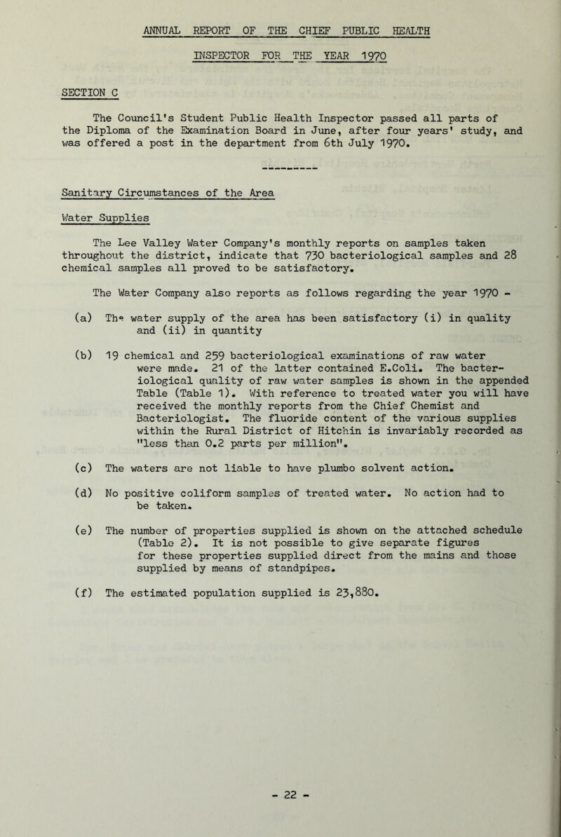 ANNUAL REPORT OF THE CHIEF PUBLIC HEALTH INSPECTOR FOR THE YEAR 1970 SECTION C The Council's the Diploma of the was offered a post Student Public Health Inspector passed all parts of Examination Board in June, after four years' study, and in the department from 6th July 1970. Sanitary Circumstances of the Area V/ater Supplies The Lee Valley Water Company’s monthly reports on samples taken throughout the district, indicate that 730 bacteriological samples and 28 chemical samples all proved to be satisfactory. The Water Company also reports as follows regarding the year 1970 - (a) Th«> water supply of the area has been satisfactory (i) in quality and (ii) in quantity (b) 19 chemical and 259 bacteriological examinations of raw water were made. 21 of the latter contained E.Coli. The bacter- iological quality of raw v/ater samples is shovm in the appended Table (Table I). With reference to treated water you will have received the monthly reports from the Chief Chemist and Bacteriologist. The fluoride content of the various supplies within the Rural District of Hitchin is invariably recorded as less than 0.2 parts per million. (c) The waters are not liable to have plumbo solvent action. (d) No positive coliform samples of treated water. No action had to be taken. (e) The number of properties supplied is shown on the attached schedule (Table 2), It is not possible to give separate figures for these properties supplied direct from the mains and those supplied by means of standpipes. (f) The estimated population supplied is 23,880.