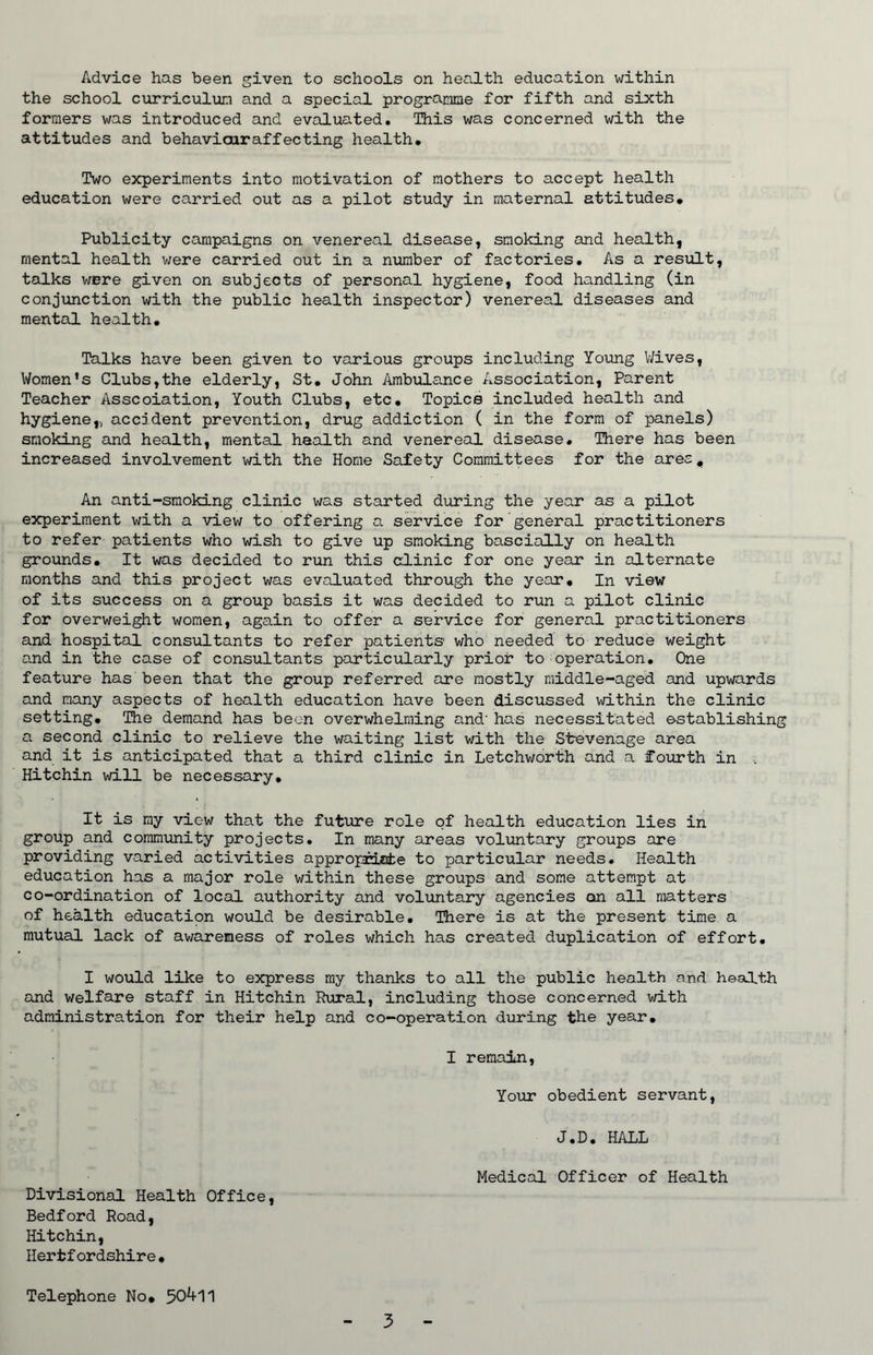 Advice has been given to schools on health education within the school curriculum and a special programme for fifth and sixth formers was introduced and evaluated. This was concerned with the attitudes and behaviairaffecting health. Two experiments into motivation of mothers to accept health education were carried out as a pilot study in maternal attitudes. Publicity campaigns on venereal disease, smoking and health, mental health were carried out in a number of factories. As a result, talks were given on subjects of personal hygiene, food handling (in conjunction with the public health inspector) venereal diseases and mental health. Talks have been given to various groups including Young Wives, Women’s Clubs,the elderly, St. John Ambulance Association, Parent Teacher Asscoiation, Youth Clubs, etc. Topics included health and hygiene,, accident prevention, drug addiction ( in the form of panels) smoking and health, mental health and venereal disease. There has been increased involvement with the Home Safety Committees for the ares. An anti-smoking clinic was started during the year as a pilot experiment with a view to offering a service for general practitioners to refer patients who wish to give up smoking bascially on health grounds. It was decided to run this clinic for one year in alternate months and this project was evaluated through the year. In view of its success on a group basis it was decided to run a pilot clinic for overweight women, again to offer a service for general practitioners and hospital consultants to refer patients' who needed to reduce weight and in the case of consultants particularly prior to operation. One feature has been that the group referred are mostly middle-aged and upwards and many aspects of health education have been discussed within the clinic setting. The demand has been overwhelming and- has necessitated ostablishing a second clinic to relieve the waiting list with the Stevenage area and it is anticipated that a third clinic in Letchworth and a fourth in , Hitchin will be necessary. It is my view that the future role of health education lies in group and community projects. In many areas voluntary groups are providing varied activities appropriate to particular needs. Health education has a major role within these groups and some attempt at co-ordination of local authority and voluntary agencies on all matters of health education would be desirable. There is at the present time a mutual lack of awareness of roles which has created duplication of effort. I would like to express my thanks to all the public health and health and welfare staff in Hitchin Rural, including those concerned with administration for their help and co-operation during the year. I remain, Your obedient servant, J.D. HALL Medical Officer of Health Divisional Health Office, Bedford Road, Hitchin, Hertfordshire• Telephone No. 50411
