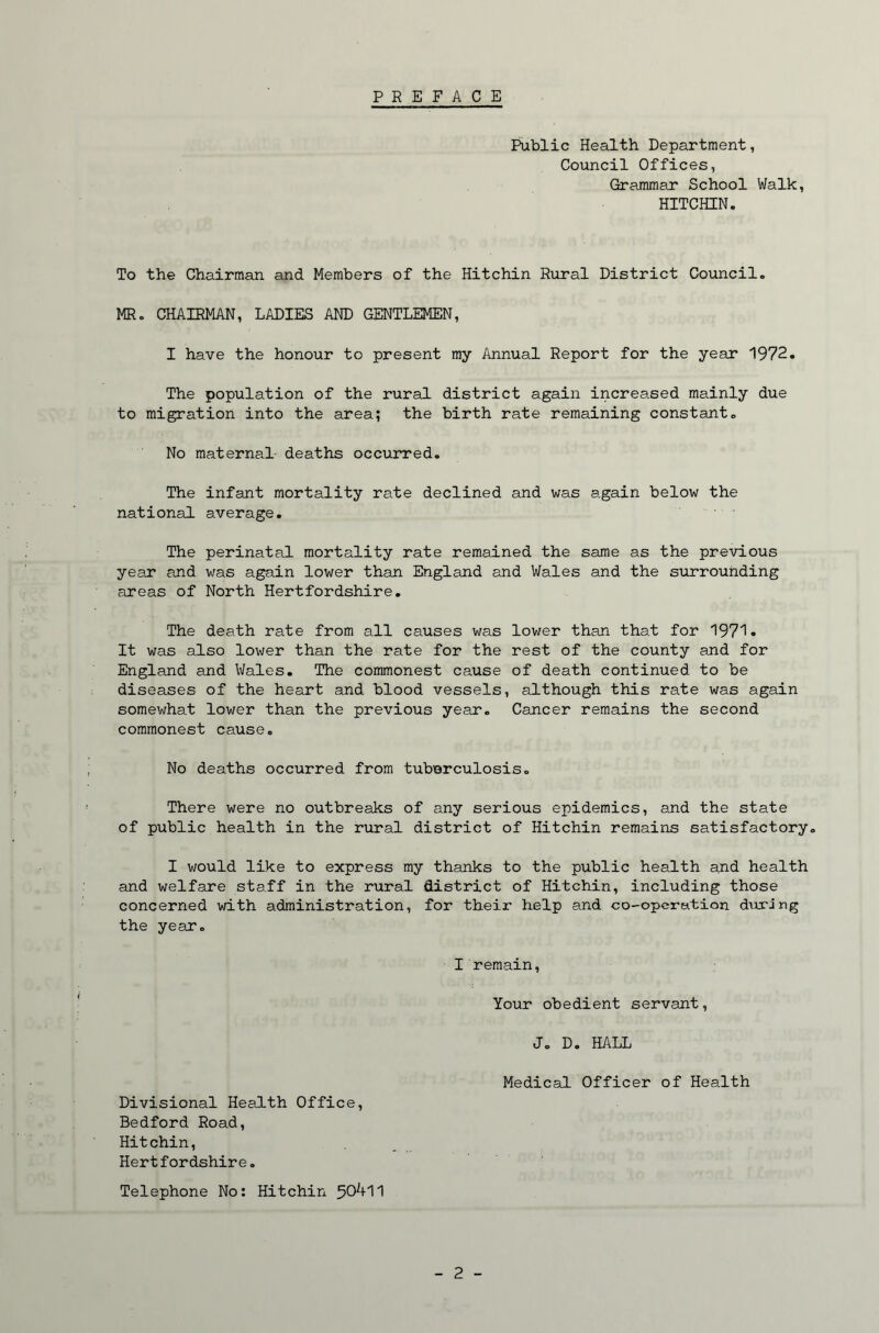 PREFACE Public Health Department, Council Offices, Grammar School Walk, HITCHIN. To the Chairman and Members of the Hitchin Rural District Council. MR. CHAIRMAN, LADIES AND GENTLEMEN, I have the honour to present my Annual Report for the year 1972. The population of the rural district again increased mainly due to migration into the area; the birth rate remaining constant. No maternal deaths occurred. The infant mortality rate declined and was again below the national average. The perinatal mortality rate remained the same as the previous year and was again lower than England and Wales and the sxirrouhding areas of North Hertfordshire, The death rate from all causes was lower than that for 1971- It was also lower than the rate for the rest of the county and for England and Wales. The commonest cause of death continued to be diseases of the heart and blood vessels, although this rate was again somewhat lower than the previous year. Cancer remains the second commonest cause. No deaths occurred from tuberculosis. There were no outbreaks of any serious epidemics, and the state of public health in the rural district of Hitchin remains satisfactory. I would like to express my thanks to the public health and health and welfare staff in the rural district of Hitchin, including those concerned with administration, for their help and co-opcration during the year. I remain, Your obedient servant, J. D. HALL Medical Officer of Health Divisional Health Office, Bedford Road, Hitchin, Hertfordshire, Telephone No: Hitchin 50^+11