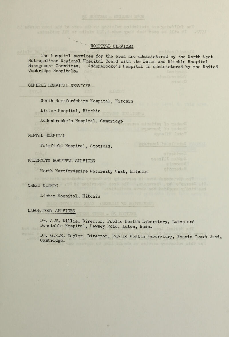 ' HOSPITAL SERVICES The hospital senrlces for the area are administered by the North West Metropolitan Regional Hospital Board with the Luton and Hitchin Hospital Management Committee, Addenbrooke's Hospital is administered by the United Cambridge Hospitals, GENERilL HOSPITAL SERVICES North Hertfordshire Hospital, Hitchin Lister Hospital, Hitchin Addenbrooke*s Hospital, Cambridge MENTi.L HOSPITAL Fairfield Hospital, Stotfold, Mi/iTERNITY HOSPITAL SERVICES North Hertfordshire Maternity Unit, Hitchin CHEST CLINIC Lister Hospital, Hitchin LABOI^TORY SERVICES Dr, A.T, Willis, Director, Public Health Laboratory, Luton and Dunstable Hospital, Lewsey Road, Luton, Beds, G,R,E, Mnylor, Director, Public Health Tiuboratoi'y, Tennia Court Road, Cambridge.