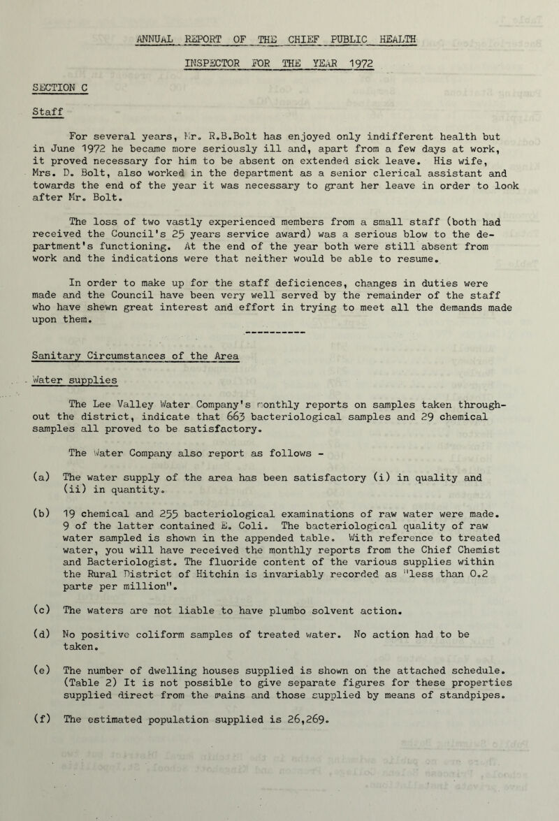 annual report of the chief public health INSPECTOR FOR THE YEAR 1972 SECTION C Staff For several years, ^Iro R.B.Bolt has enjoyed only indifferent health but in June 1972 he became more seriously ill and, apart from a few days at work, it proved necessary for him to be absent on extended sick leave. His wife, Mrs. D, Bolt, also worked in the department as a senior clerical assistant and towards the end of the year it was necessary to grant her leave in order to look after Mr. Bolt. The loss of two vastly experienced members from a small staff (both had received the Council's 25 years service award) was a serious blow to the de- partment's functioning. At the end of the year both were still absent from work and the indications were that neither would be able to resume. In order to make up for the staff deficiences, changes in duties v;ere made and the Council have been very well served by the remainder of the staff who have shewn great interest and effort in trying to meet all the demands made upon them. Sanitary Circumstances of the Area . Water supplies The Lee Valley Water Company's monthly reports on samples taken through- out the district, indicate that 663 bacteriological samples and 29 chemical samples all proved to be satisfactory. The Water Company also report as follows - (a) The water supply of the area has been satisfactory (i) in quality and (ii) in quantity. (b) 19 chemical and 255 bacteriological examinations of raw water were made. 9 of the latter contained E, Coli. The bacteriological quality of raw water sampled is shown in the appended table, V/ith reference to treated water, you will have received the monthly reports from the Chief Chemist and Bacteriologist, The fluoride content of the various supplies within the Rural District of Hitchin is invariably recorded as ”less than 0.2 parte per million. (c) The waters are not liable to have plumbo solvent action. (d) No positive coliform samples of treated water. No action had to be taken, (e) The number of dwelling houses supplied is shown on the attached schedule, (Table 2) It is not possible to give separate figures for these properties supplied direct from the mains and those supplied by means of standpipes. (f) The estimated population supplied is 26,269.